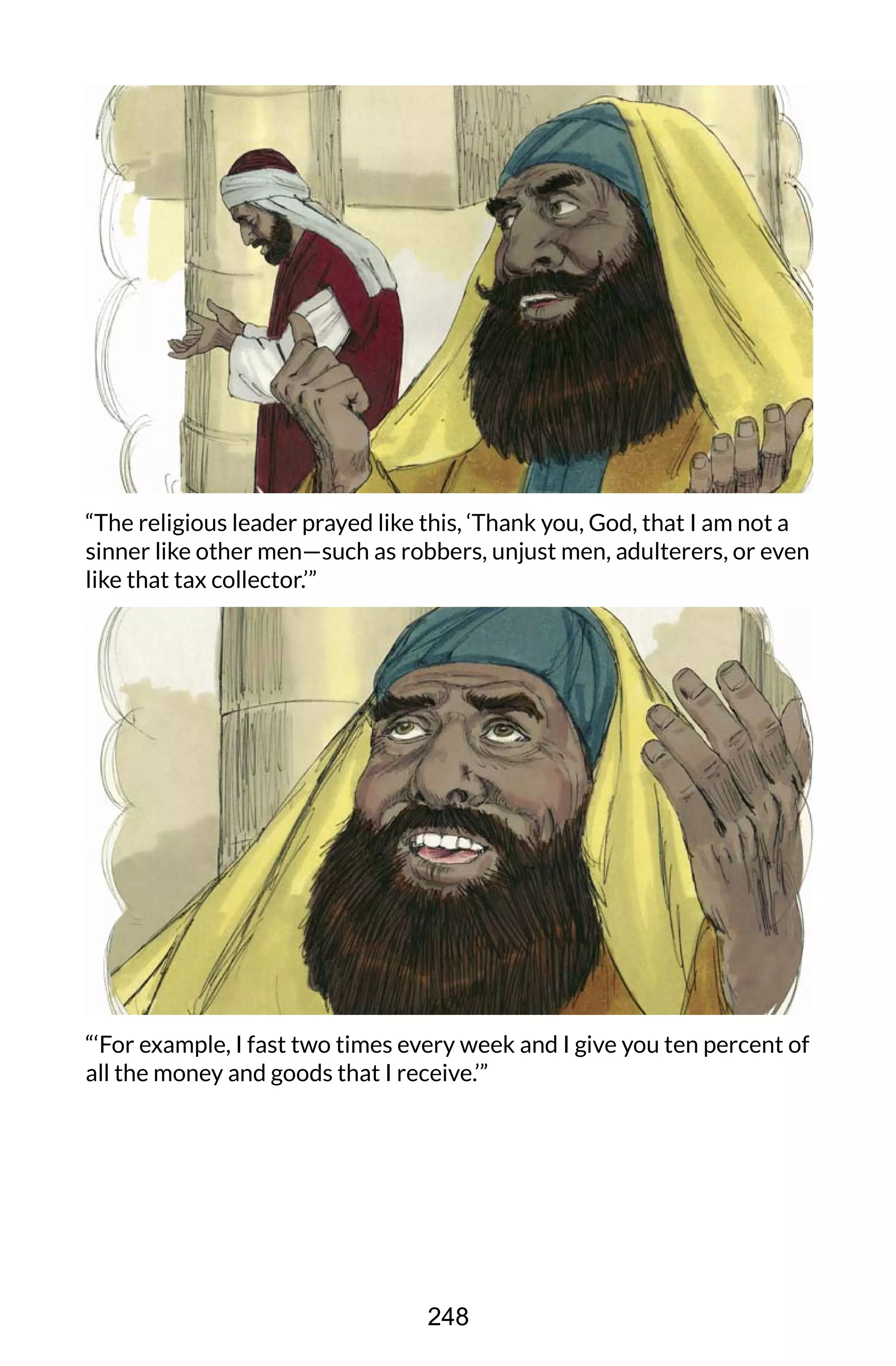 “The religious leader prayed like this, ‘Thank you, God, that I am not a
sinner like other men—such as robbers, unjust men, adulterers, or even
like that tax collector.’”
“‘For example, I fast two times every week and I give you ten percent of
all the money and goods that I receive.’”
248
 