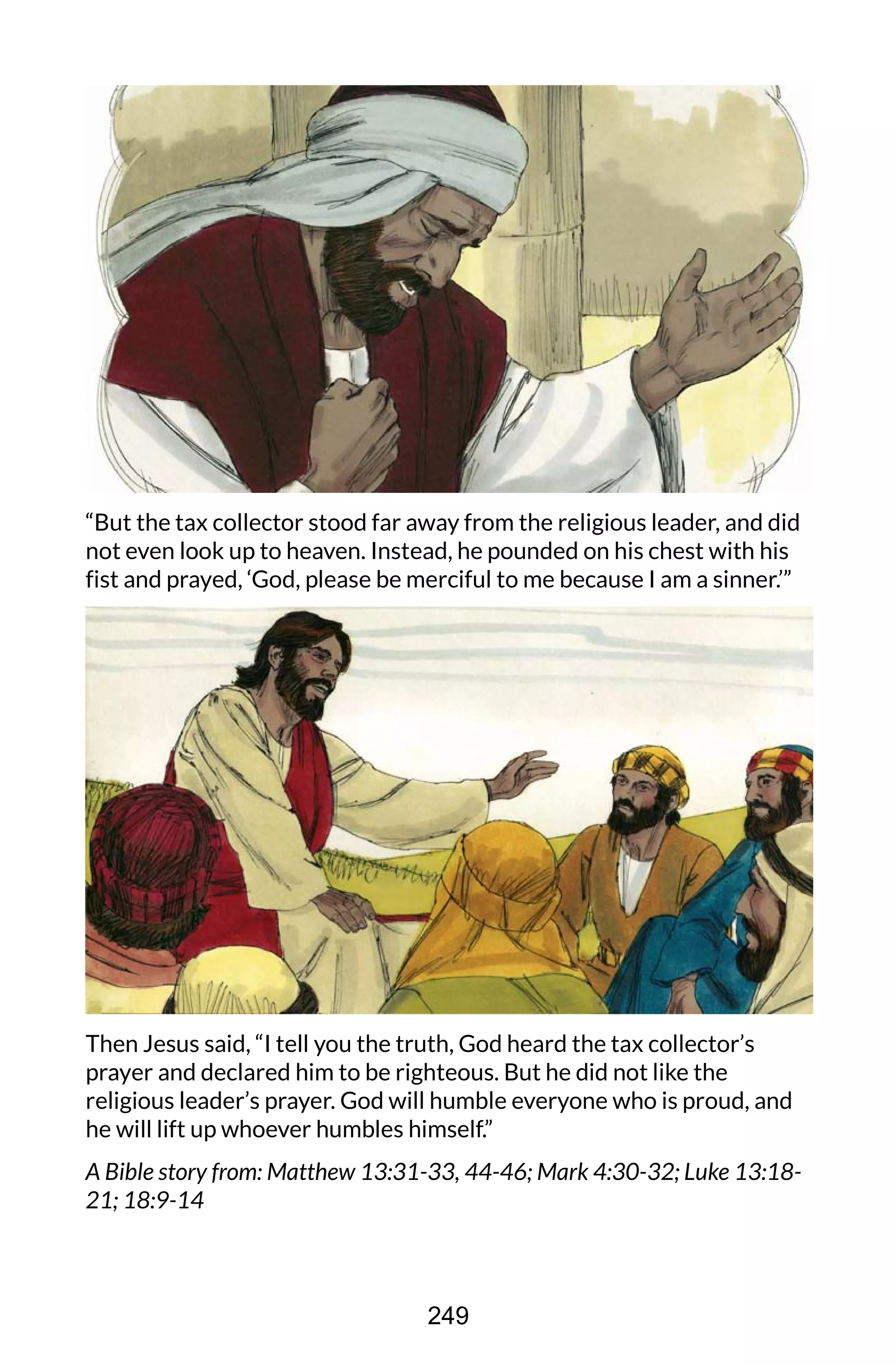 “But the tax collector stood far away from the religious leader, and did
not even look up to heaven. Instead, he pounded on his chest with his
fist and prayed, ‘God, please be merciful to me because I am a sinner.’”
Then Jesus said, “I tell you the truth, God heard the tax collector’s
prayer and declared him to be righteous. But he did not like the
religious leader’s prayer. God will humble everyone who is proud, and
he will lift up whoever humbles himself.”
A Bible story from: Matthew 13:31-33, 44-46; Mark 4:30-32; Luke 13:18-
21; 18:9-14
249
 