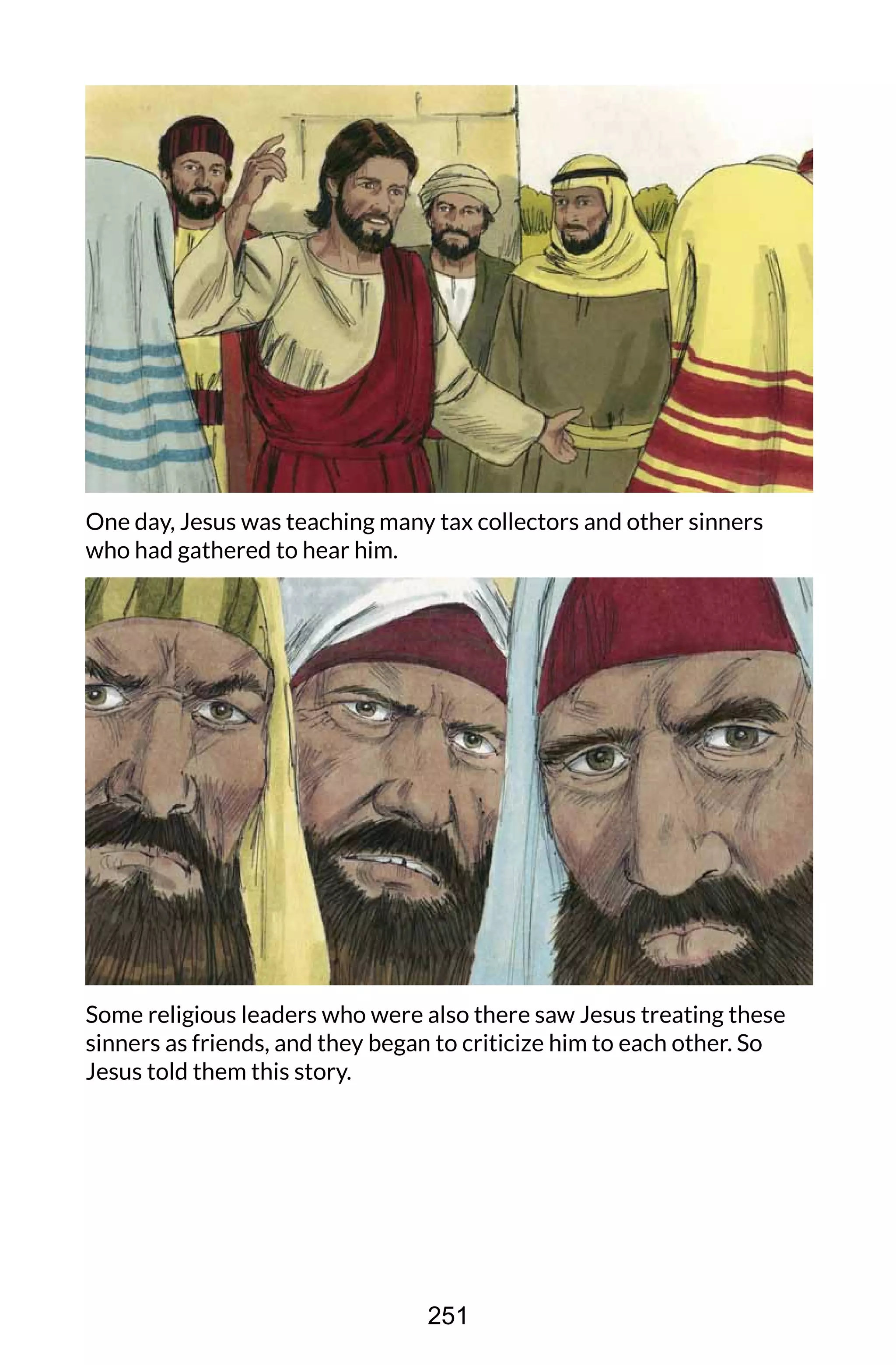 One day, Jesus was teaching many tax collectors and other sinners
who had gathered to hear him.
Some religious leaders who were also there saw Jesus treating these
sinners as friends, and they began to criticize him to each other. So
Jesus told them this story.
251
 