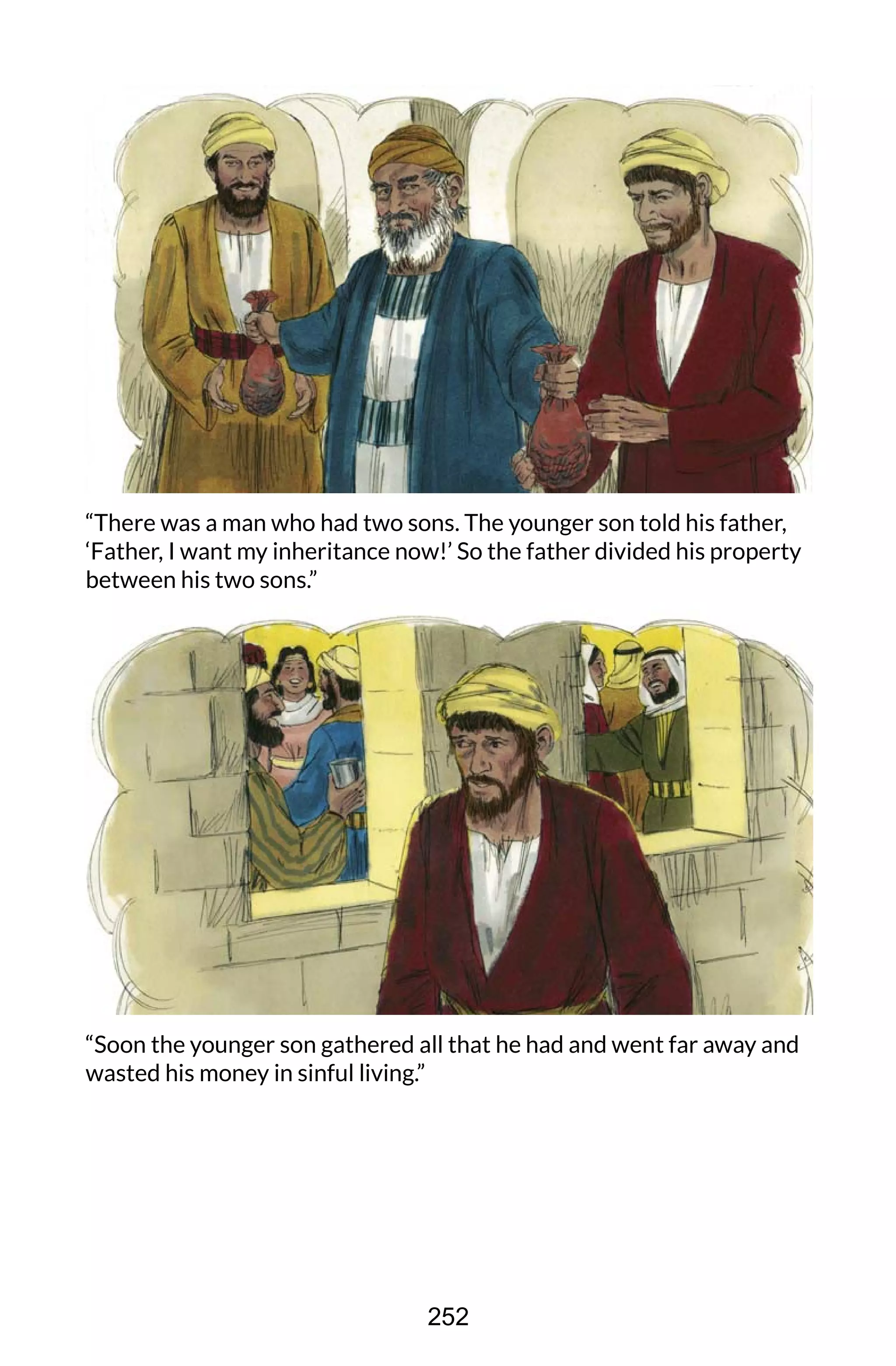 “There was a man who had two sons. The younger son told his father,
‘Father, I want my inheritance now!’ So the father divided his property
between his two sons.”
“Soon the younger son gathered all that he had and went far away and
wasted his money in sinful living.”
252
 