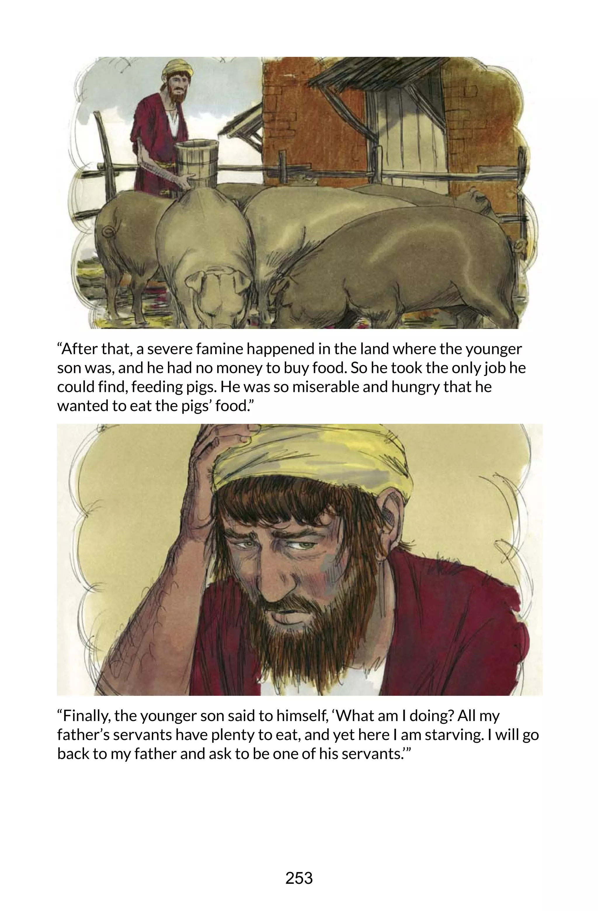 “After that, a severe famine happened in the land where the younger
son was, and he had no money to buy food. So he took the only job he
could find, feeding pigs. He was so miserable and hungry that he
wanted to eat the pigs’ food.”
“Finally, the younger son said to himself, ‘What am I doing? All my
father’s servants have plenty to eat, and yet here I am starving. I will go
back to my father and ask to be one of his servants.’”
253
 