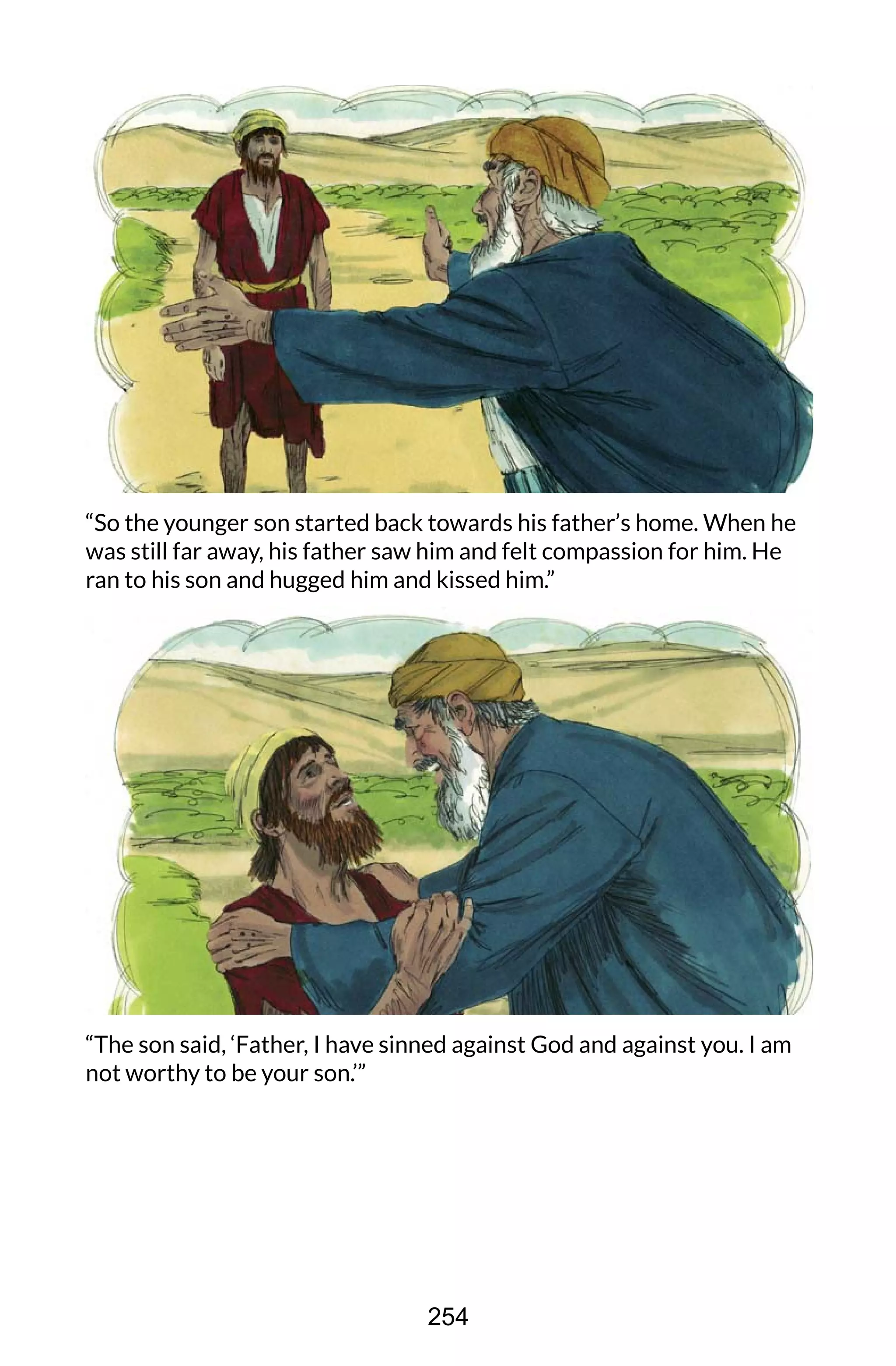 “So the younger son started back towards his father’s home. When he
was still far away, his father saw him and felt compassion for him. He
ran to his son and hugged him and kissed him.”
“The son said, ‘Father, I have sinned against God and against you. I am
not worthy to be your son.’”
254
 