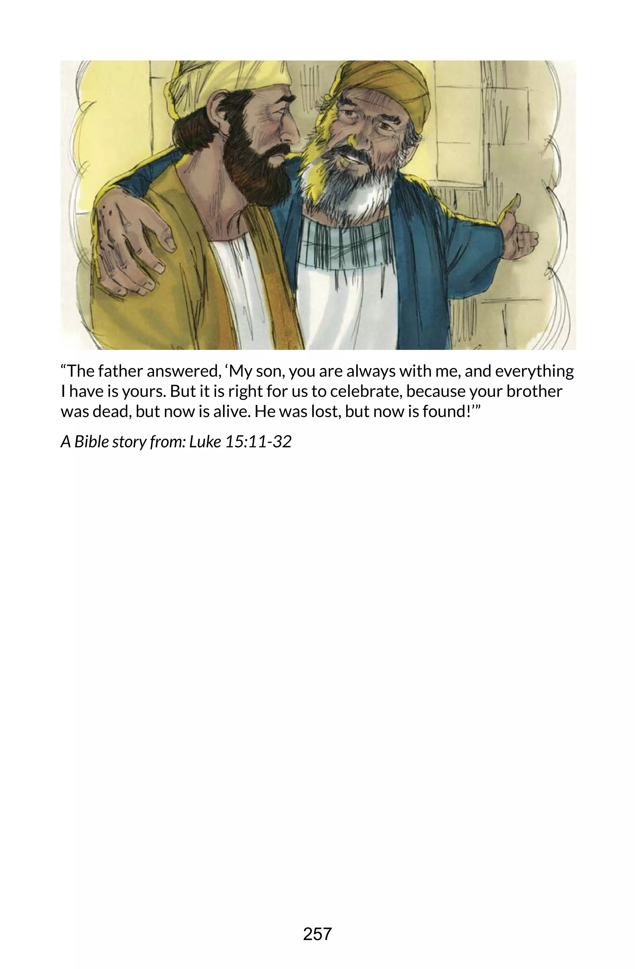 “The father answered, ‘My son, you are always with me, and everything
I have is yours. But it is right for us to celebrate, because your brother
was dead, but now is alive. He was lost, but now is found!’”
A Bible story from: Luke 15:11-32
257
 