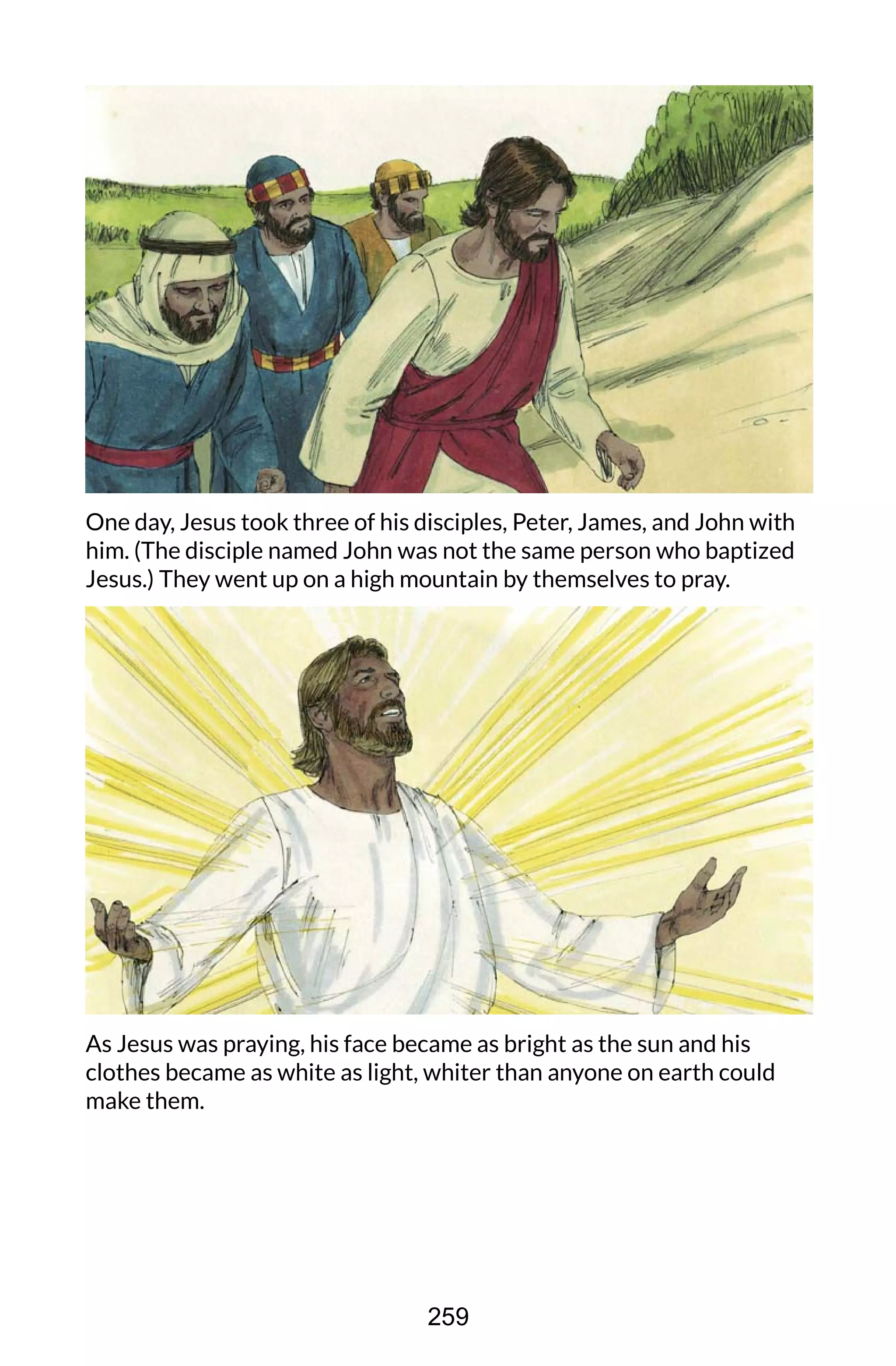 One day, Jesus took three of his disciples, Peter, James, and John with
him. (The disciple named John was not the same person who baptized
Jesus.) They went up on a high mountain by themselves to pray.
As Jesus was praying, his face became as bright as the sun and his
clothes became as white as light, whiter than anyone on earth could
make them.
259
 