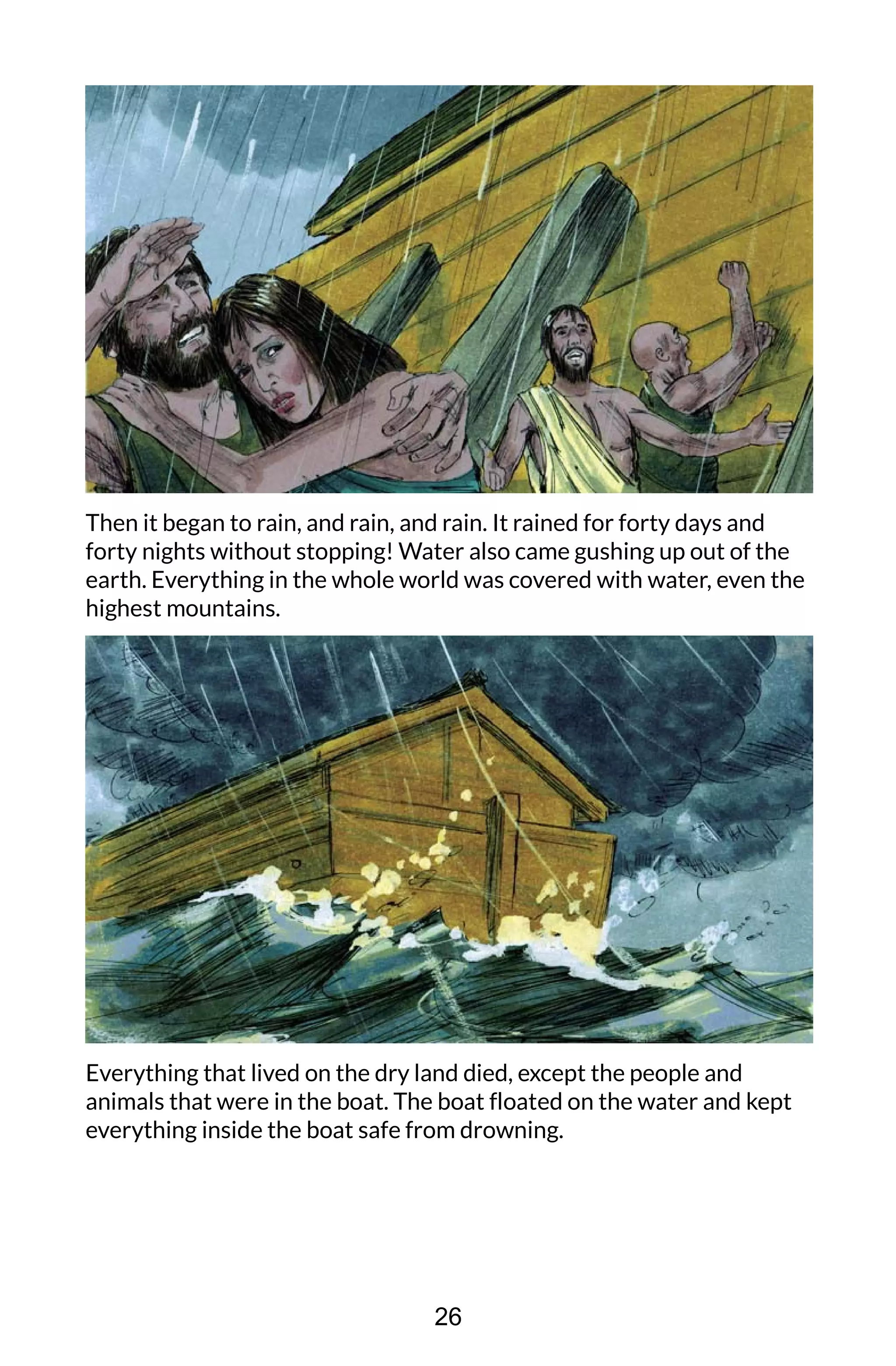 Then it began to rain, and rain, and rain. It rained for forty days and
forty nights without stopping! Water also came gushing up out of the
earth. Everything in the whole world was covered with water, even the
highest mountains.
Everything that lived on the dry land died, except the people and
animals that were in the boat. The boat floated on the water and kept
everything inside the boat safe from drowning.
26
 