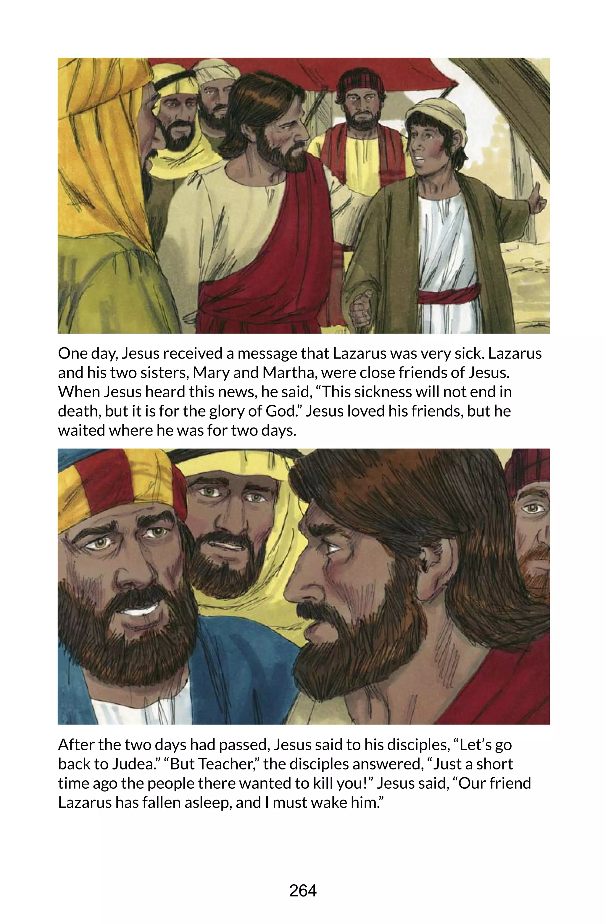 One day, Jesus received a message that Lazarus was very sick. Lazarus
and his two sisters, Mary and Martha, were close friends of Jesus.
When Jesus heard this news, he said, “This sickness will not end in
death, but it is for the glory of God.” Jesus loved his friends, but he
waited where he was for two days.
After the two days had passed, Jesus said to his disciples, “Let’s go
back to Judea.” “But Teacher,” the disciples answered, “Just a short
time ago the people there wanted to kill you!” Jesus said, “Our friend
Lazarus has fallen asleep, and I must wake him.”
264
 