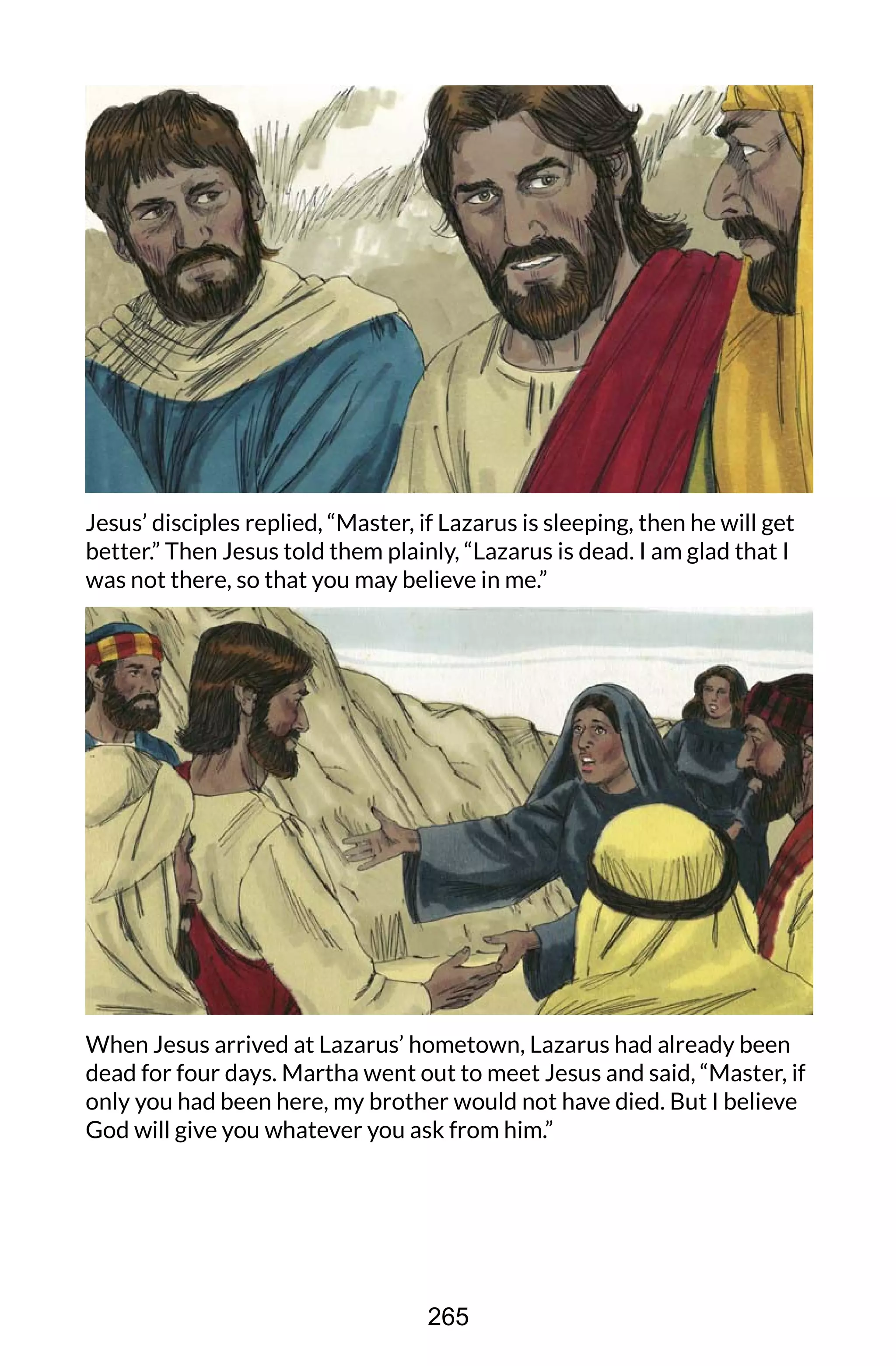 Jesus’ disciples replied, “Master, if Lazarus is sleeping, then he will get
better.” Then Jesus told them plainly, “Lazarus is dead. I am glad that I
was not there, so that you may believe in me.”
When Jesus arrived at Lazarus’ hometown, Lazarus had already been
dead for four days. Martha went out to meet Jesus and said, “Master, if
only you had been here, my brother would not have died. But I believe
God will give you whatever you ask from him.”
265
 