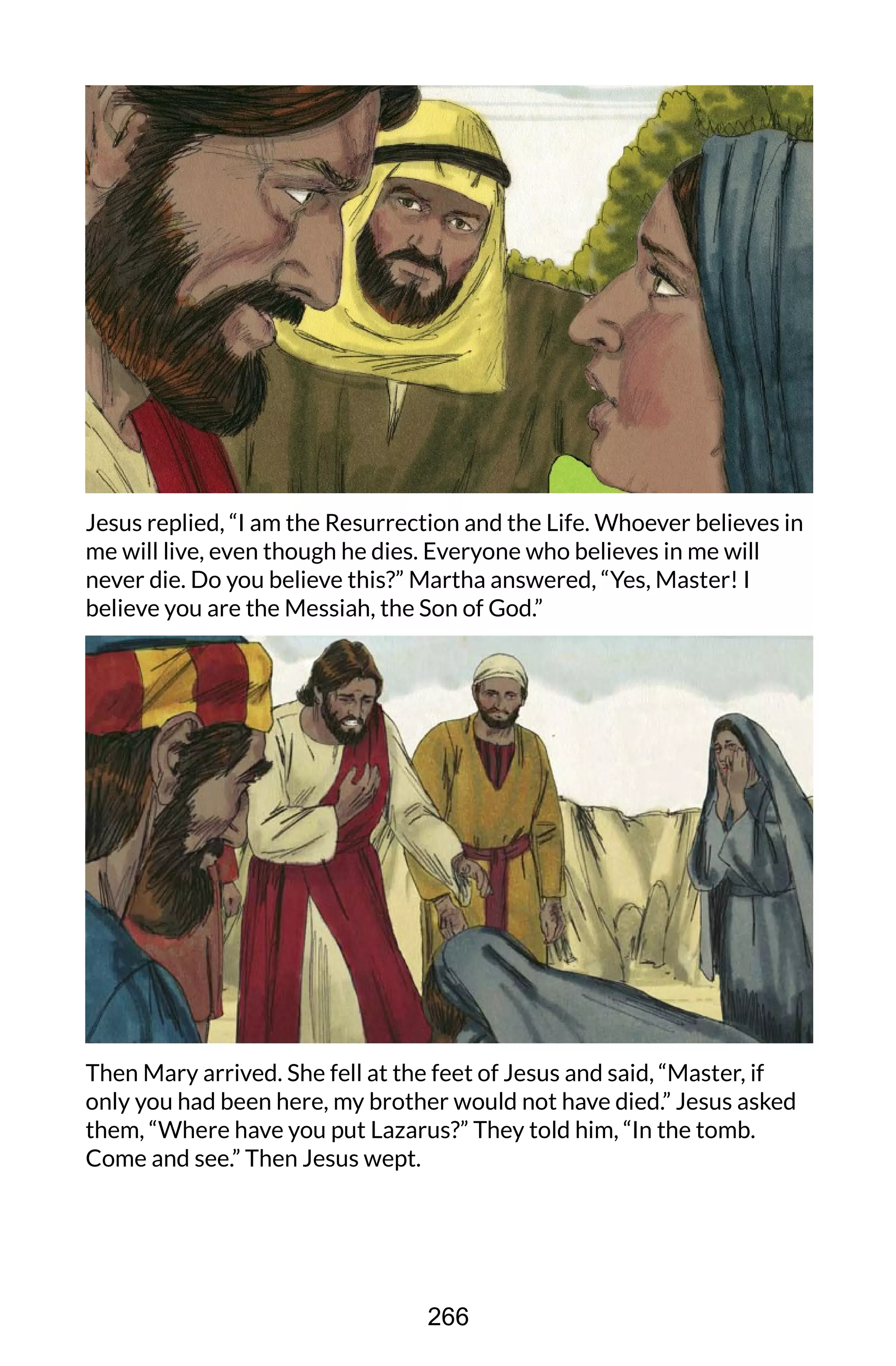 Jesus replied, “I am the Resurrection and the Life. Whoever believes in
me will live, even though he dies. Everyone who believes in me will
never die. Do you believe this?” Martha answered, “Yes, Master! I
believe you are the Messiah, the Son of God.”
Then Mary arrived. She fell at the feet of Jesus and said, “Master, if
only you had been here, my brother would not have died.” Jesus asked
them, “Where have you put Lazarus?” They told him, “In the tomb.
Come and see.” Then Jesus wept.
266
 