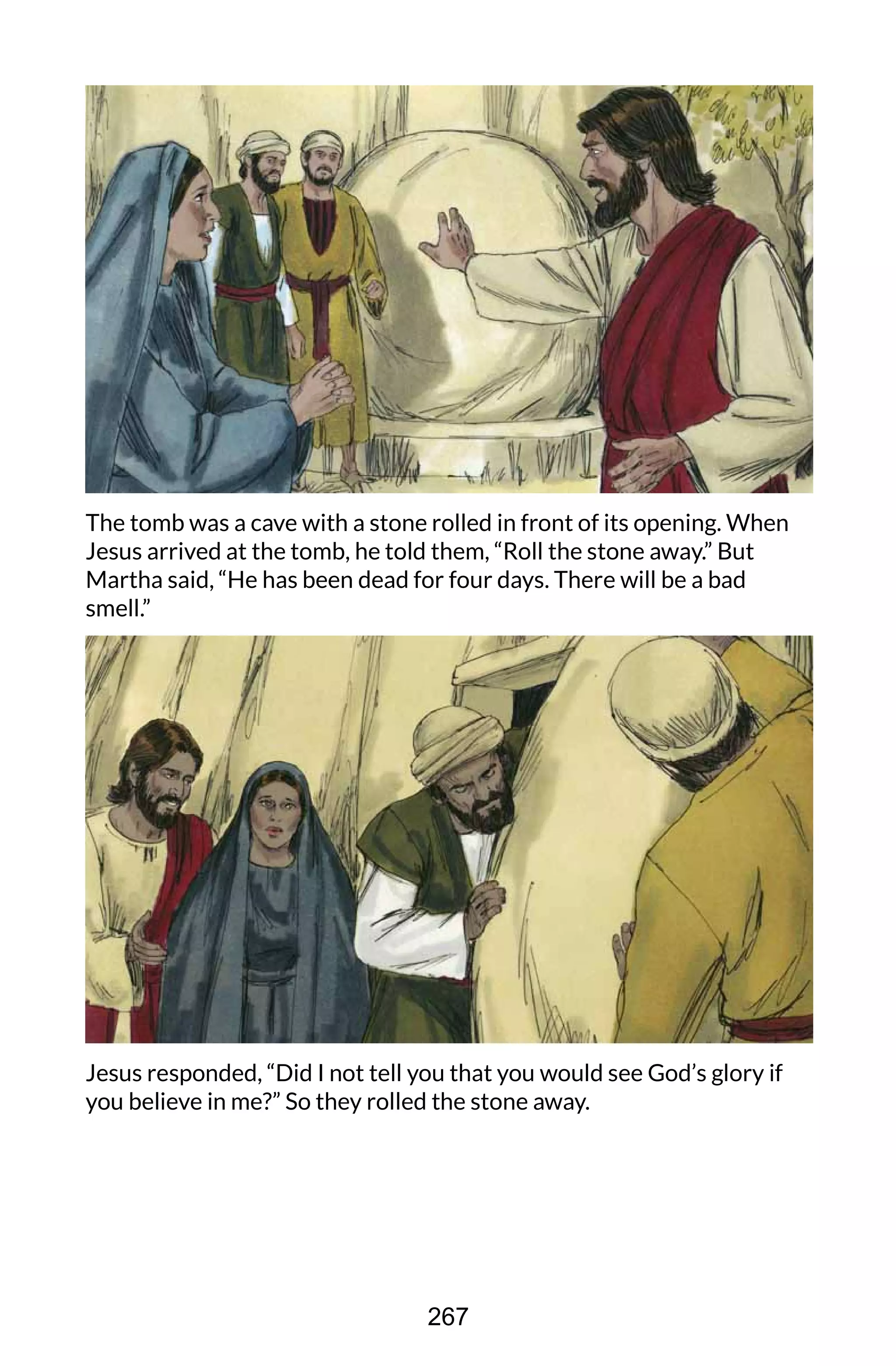 The tomb was a cave with a stone rolled in front of its opening. When
Jesus arrived at the tomb, he told them, “Roll the stone away.” But
Martha said, “He has been dead for four days. There will be a bad
smell.”
Jesus responded, “Did I not tell you that you would see God’s glory if
you believe in me?” So they rolled the stone away.
267
 