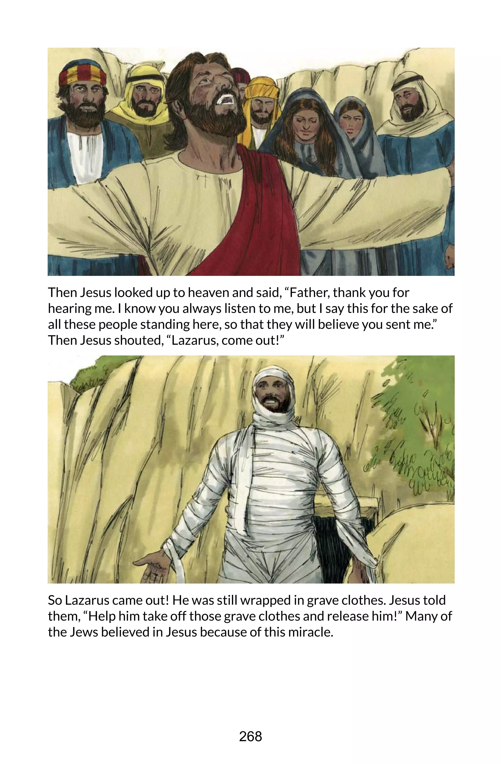 Then Jesus looked up to heaven and said, “Father, thank you for
hearing me. I know you always listen to me, but I say this for the sake of
all these people standing here, so that they will believe you sent me.”
Then Jesus shouted, “Lazarus, come out!”
So Lazarus came out! He was still wrapped in grave clothes. Jesus told
them, “Help him take off those grave clothes and release him!” Many of
the Jews believed in Jesus because of this miracle.
268
 