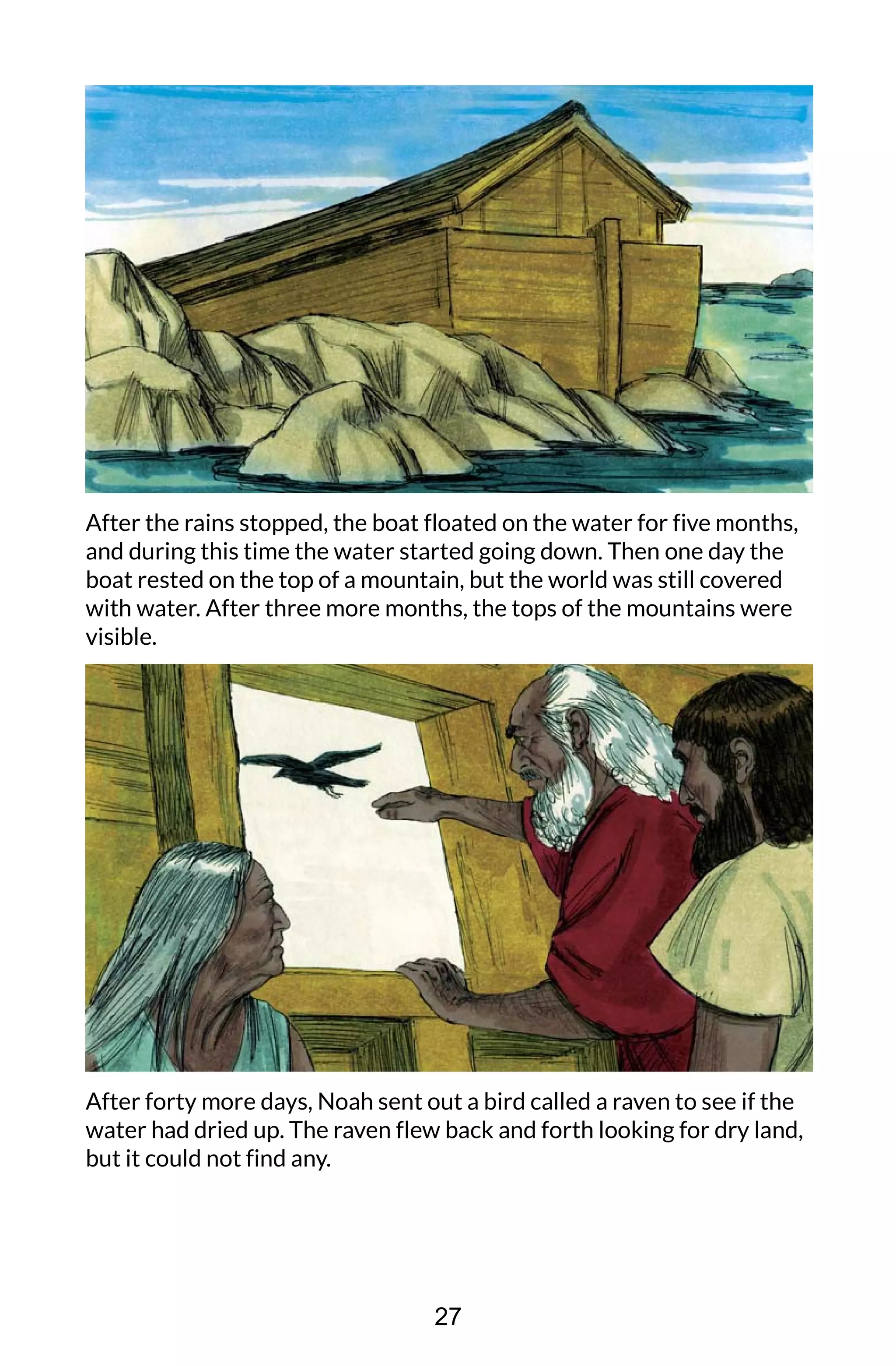 After the rains stopped, the boat floated on the water for five months,
and during this time the water started going down. Then one day the
boat rested on the top of a mountain, but the world was still covered
with water. After three more months, the tops of the mountains were
visible.
After forty more days, Noah sent out a bird called a raven to see if the
water had dried up. The raven flew back and forth looking for dry land,
but it could not find any.
27
 