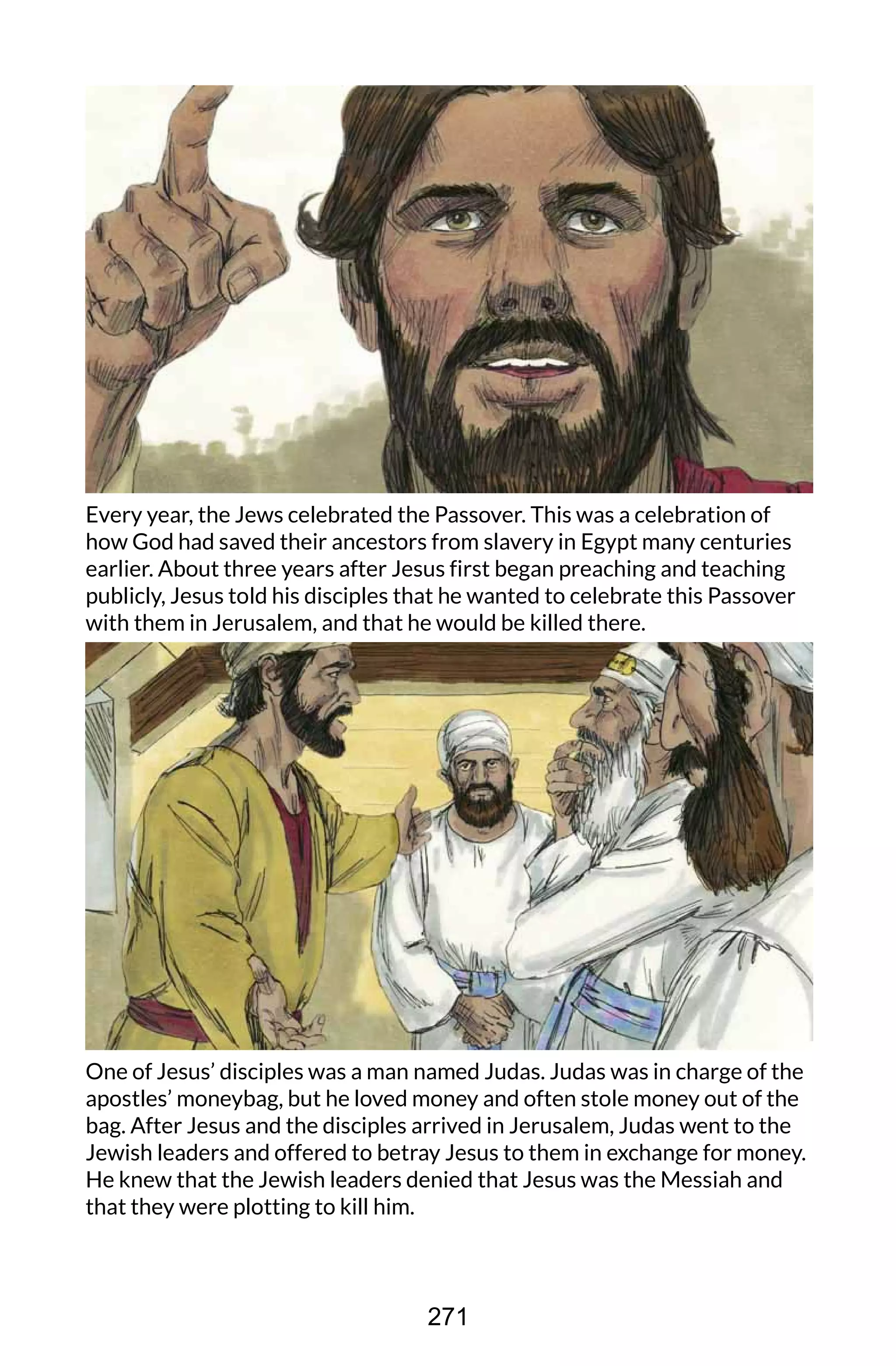 Every year, the Jews celebrated the Passover. This was a celebration of
how God had saved their ancestors from slavery in Egypt many centuries
earlier. About three years after Jesus first began preaching and teaching
publicly, Jesus told his disciples that he wanted to celebrate this Passover
with them in Jerusalem, and that he would be killed there.
One of Jesus’ disciples was a man named Judas. Judas was in charge of the
apostles’ moneybag, but he loved money and often stole money out of the
bag. After Jesus and the disciples arrived in Jerusalem, Judas went to the
Jewish leaders and offered to betray Jesus to them in exchange for money.
He knew that the Jewish leaders denied that Jesus was the Messiah and
that they were plotting to kill him.
271
 