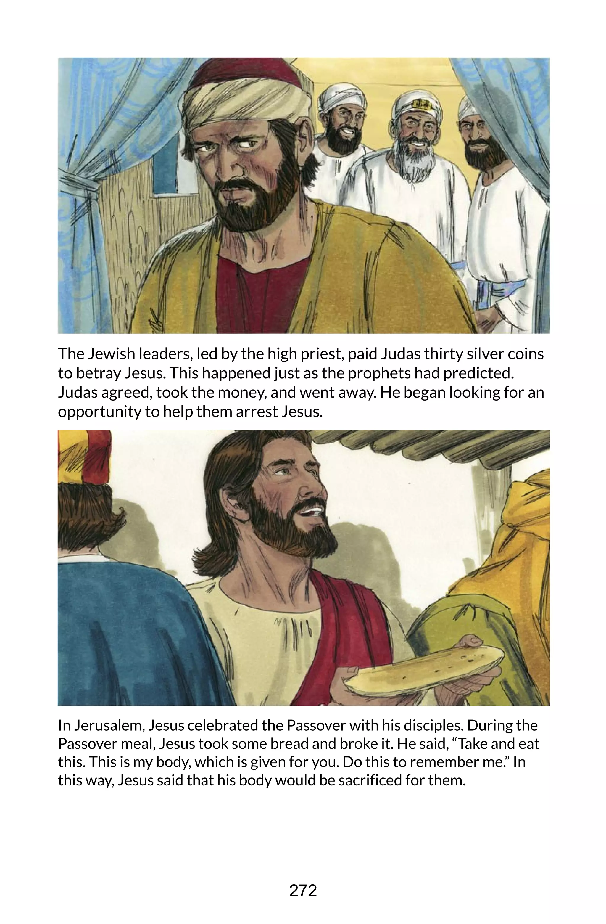 The Jewish leaders, led by the high priest, paid Judas thirty silver coins
to betray Jesus. This happened just as the prophets had predicted.
Judas agreed, took the money, and went away. He began looking for an
opportunity to help them arrest Jesus.
In Jerusalem, Jesus celebrated the Passover with his disciples. During the
Passover meal, Jesus took some bread and broke it. He said, “Take and eat
this. This is my body, which is given for you. Do this to remember me.” In
this way, Jesus said that his body would be sacrificed for them.
272
 