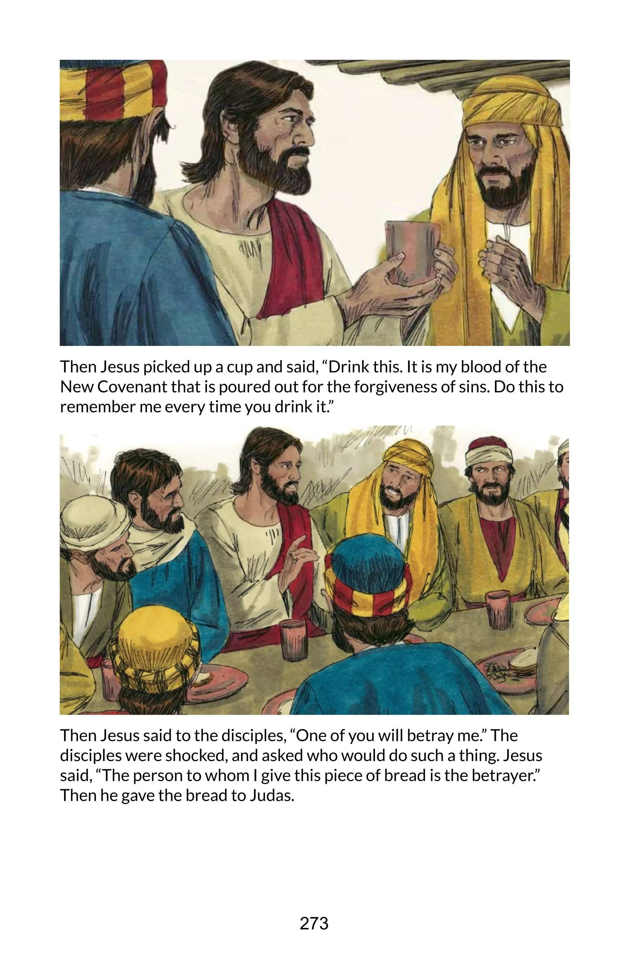 Then Jesus picked up a cup and said, “Drink this. It is my blood of the
New Covenant that is poured out for the forgiveness of sins. Do this to
remember me every time you drink it.”
Then Jesus said to the disciples, “One of you will betray me.” The
disciples were shocked, and asked who would do such a thing. Jesus
said, “The person to whom I give this piece of bread is the betrayer.”
Then he gave the bread to Judas.
273
 