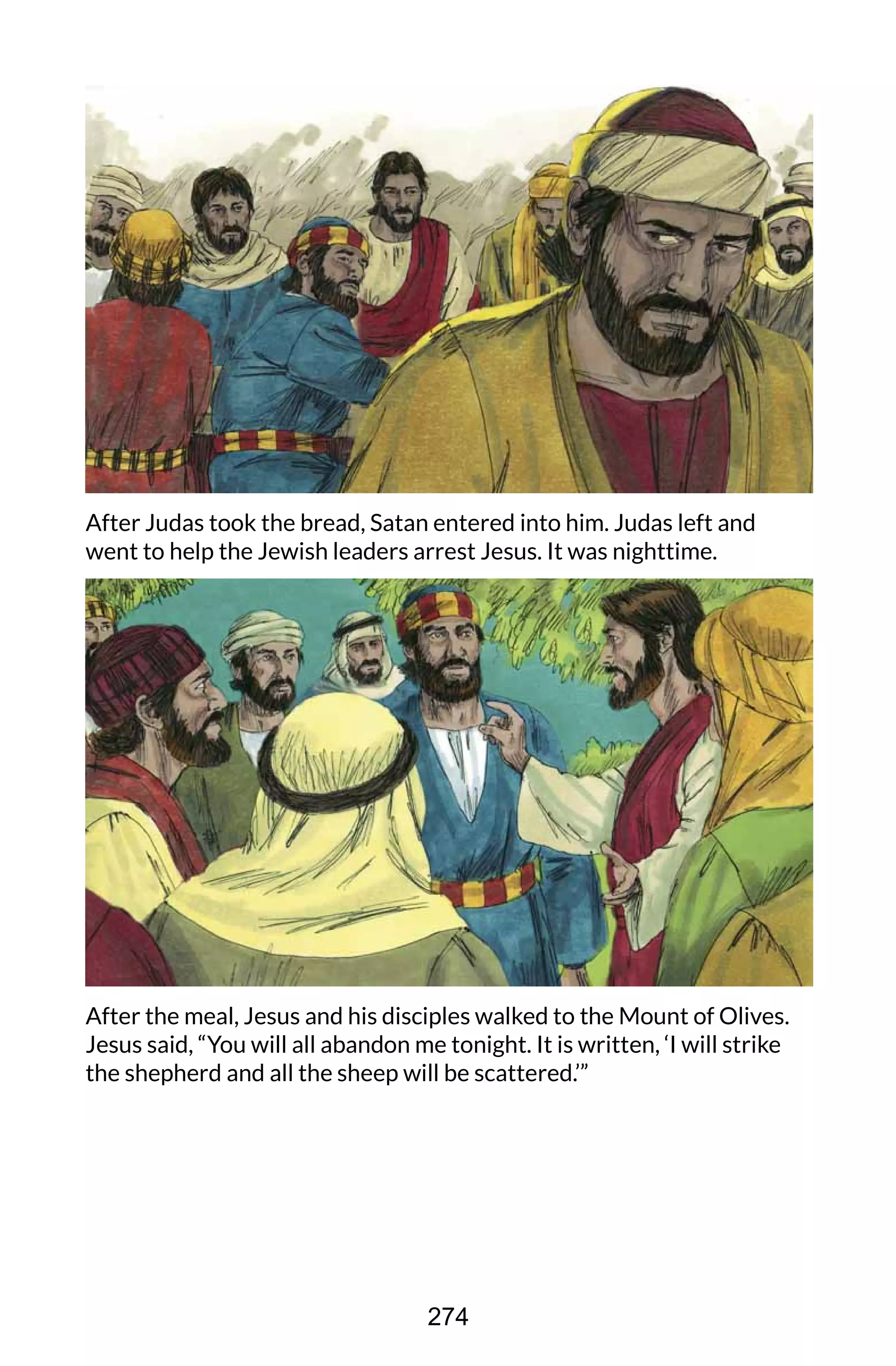 After Judas took the bread, Satan entered into him. Judas left and
went to help the Jewish leaders arrest Jesus. It was nighttime.
After the meal, Jesus and his disciples walked to the Mount of Olives.
Jesus said, “You will all abandon me tonight. It is written, ‘I will strike
the shepherd and all the sheep will be scattered.’”
274
 