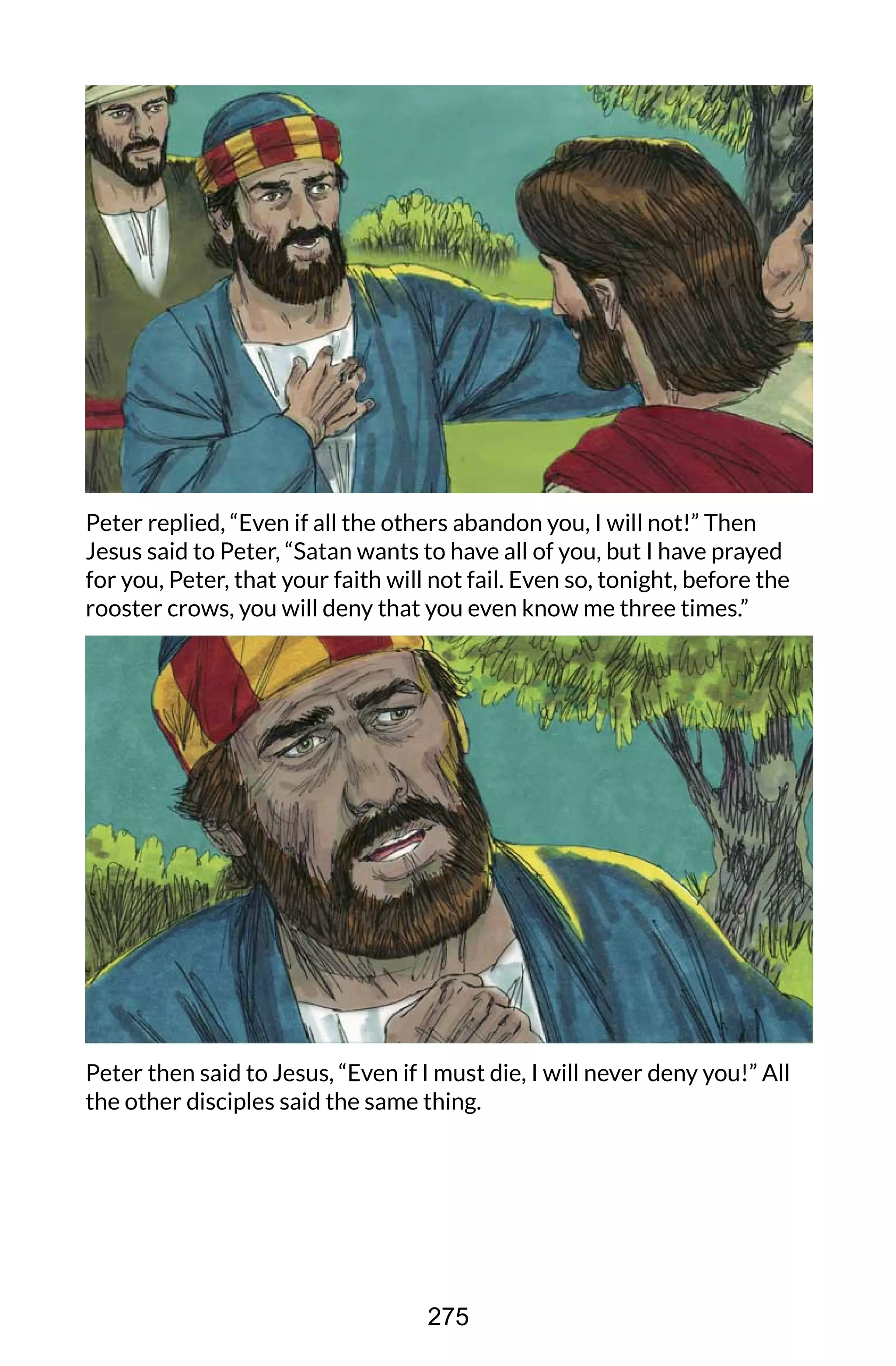 Peter replied, “Even if all the others abandon you, I will not!” Then
Jesus said to Peter, “Satan wants to have all of you, but I have prayed
for you, Peter, that your faith will not fail. Even so, tonight, before the
rooster crows, you will deny that you even know me three times.”
Peter then said to Jesus, “Even if I must die, I will never deny you!” All
the other disciples said the same thing.
275
 