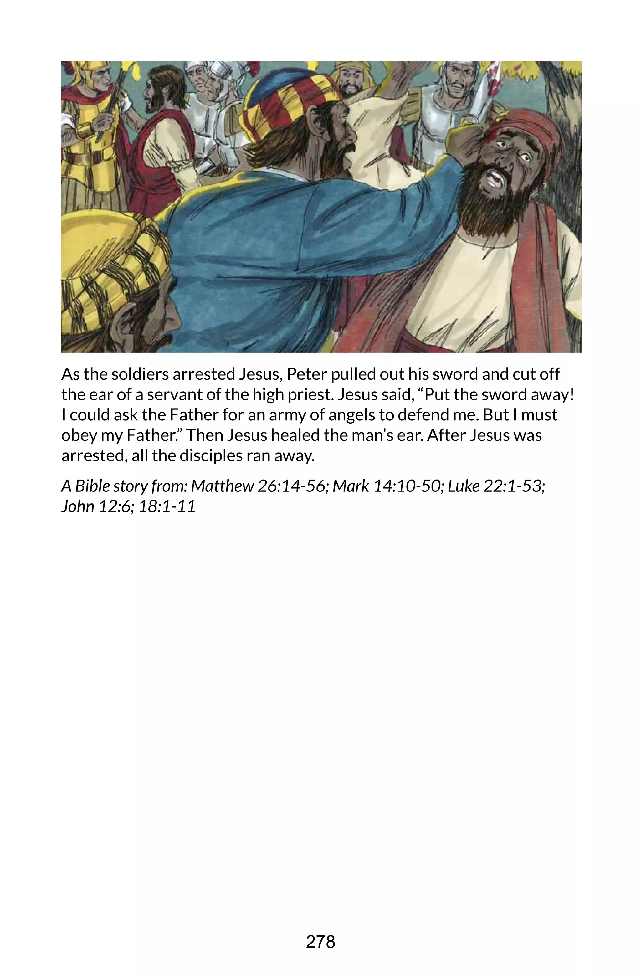 As the soldiers arrested Jesus, Peter pulled out his sword and cut off
the ear of a servant of the high priest. Jesus said, “Put the sword away!
I could ask the Father for an army of angels to defend me. But I must
obey my Father.” Then Jesus healed the man’s ear. After Jesus was
arrested, all the disciples ran away.
A Bible story from: Matthew 26:14-56; Mark 14:10-50; Luke 22:1-53;
John 12:6; 18:1-11
278
 