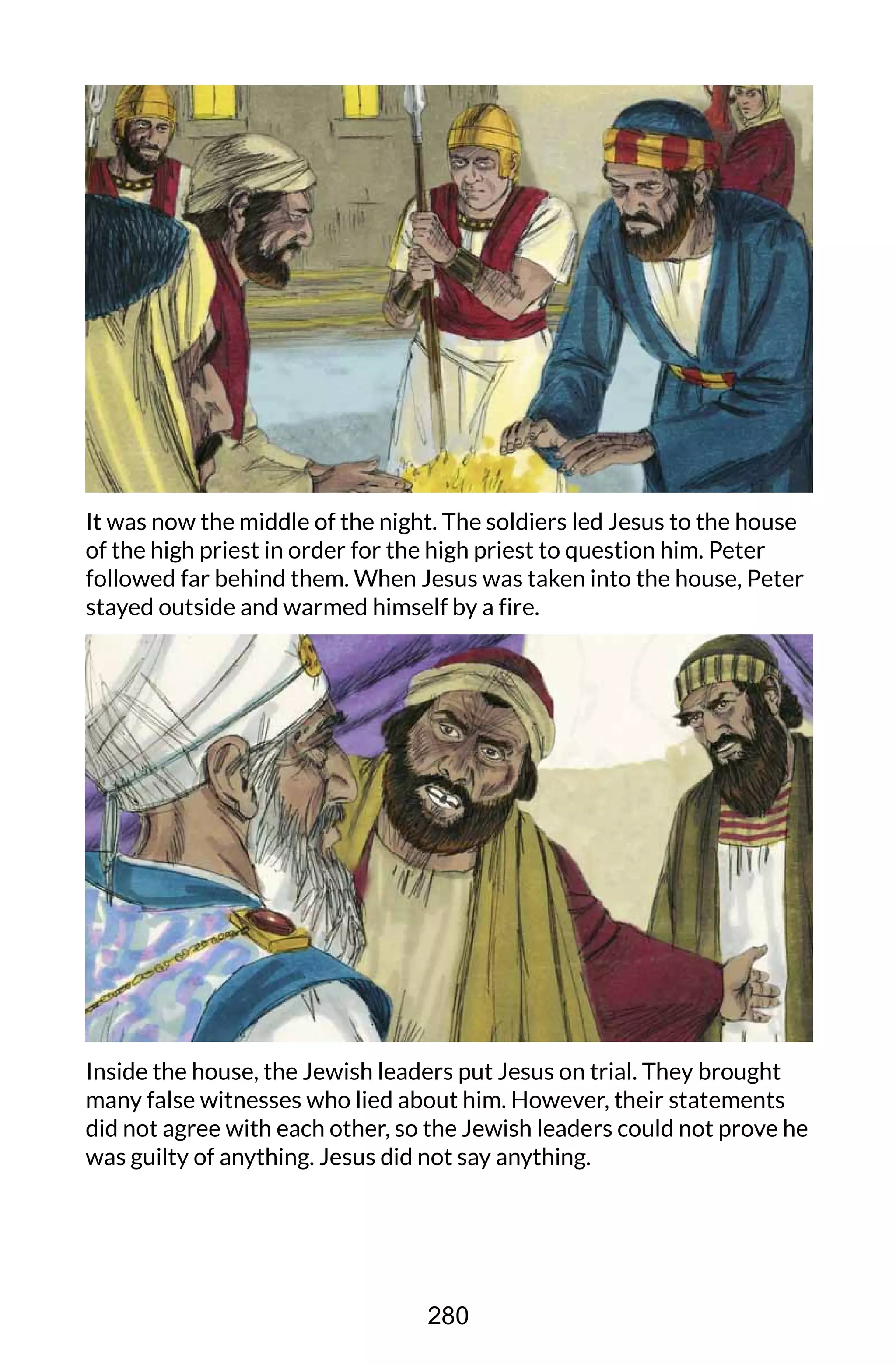 It was now the middle of the night. The soldiers led Jesus to the house
of the high priest in order for the high priest to question him. Peter
followed far behind them. When Jesus was taken into the house, Peter
stayed outside and warmed himself by a fire.
Inside the house, the Jewish leaders put Jesus on trial. They brought
many false witnesses who lied about him. However, their statements
did not agree with each other, so the Jewish leaders could not prove he
was guilty of anything. Jesus did not say anything.
280
 
