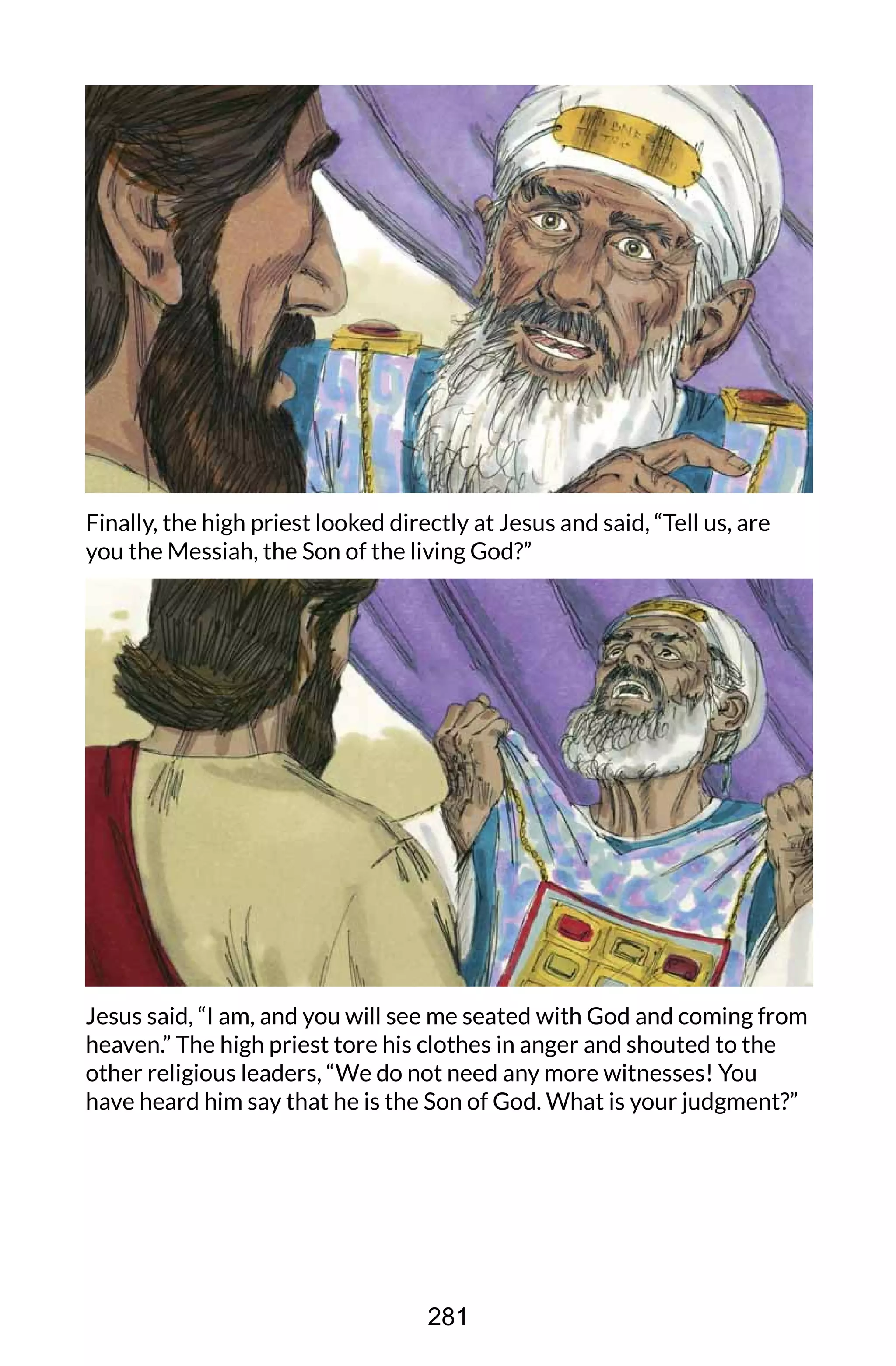 Finally, the high priest looked directly at Jesus and said, “Tell us, are
you the Messiah, the Son of the living God?”
Jesus said, “I am, and you will see me seated with God and coming from
heaven.” The high priest tore his clothes in anger and shouted to the
other religious leaders, “We do not need any more witnesses! You
have heard him say that he is the Son of God. What is your judgment?”
281
 