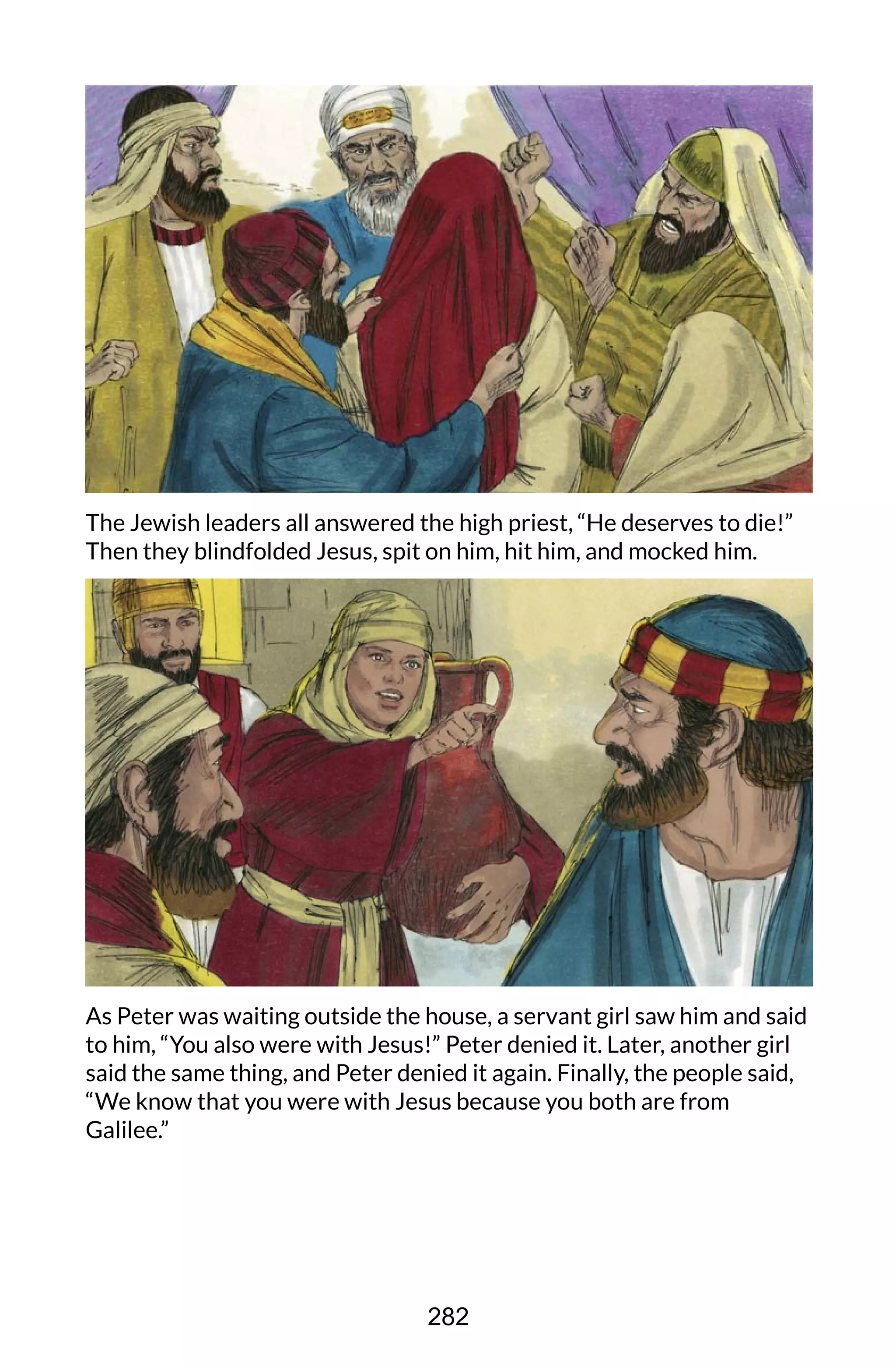 The Jewish leaders all answered the high priest, “He deserves to die!”
Then they blindfolded Jesus, spit on him, hit him, and mocked him.
As Peter was waiting outside the house, a servant girl saw him and said
to him, “You also were with Jesus!” Peter denied it. Later, another girl
said the same thing, and Peter denied it again. Finally, the people said,
“We know that you were with Jesus because you both are from
Galilee.”
282
 