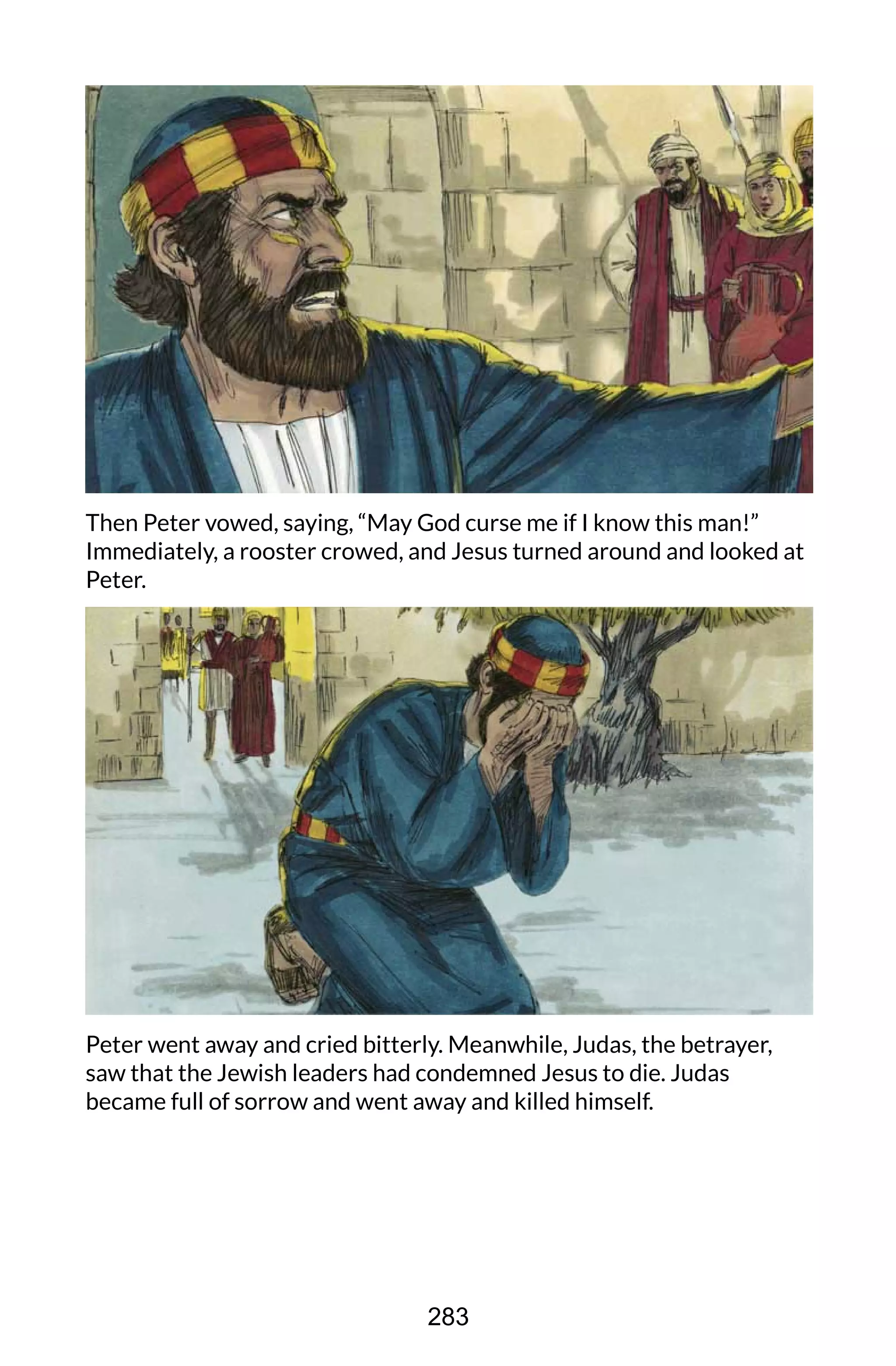 Then Peter vowed, saying, “May God curse me if I know this man!”
Immediately, a rooster crowed, and Jesus turned around and looked at
Peter.
Peter went away and cried bitterly. Meanwhile, Judas, the betrayer,
saw that the Jewish leaders had condemned Jesus to die. Judas
became full of sorrow and went away and killed himself.
283
 