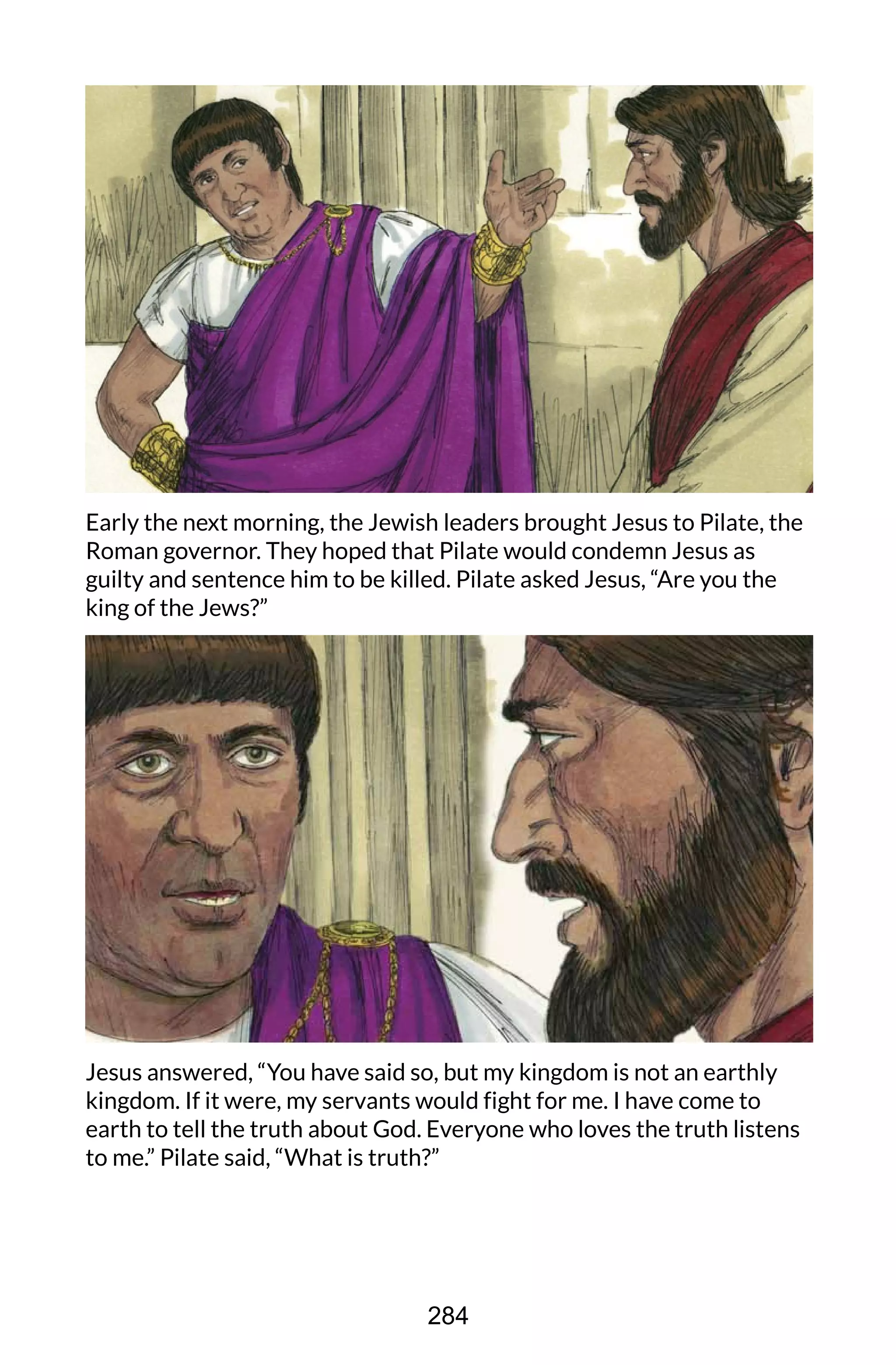 Early the next morning, the Jewish leaders brought Jesus to Pilate, the
Roman governor. They hoped that Pilate would condemn Jesus as
guilty and sentence him to be killed. Pilate asked Jesus, “Are you the
king of the Jews?”
Jesus answered, “You have said so, but my kingdom is not an earthly
kingdom. If it were, my servants would fight for me. I have come to
earth to tell the truth about God. Everyone who loves the truth listens
to me.” Pilate said, “What is truth?”
284
 