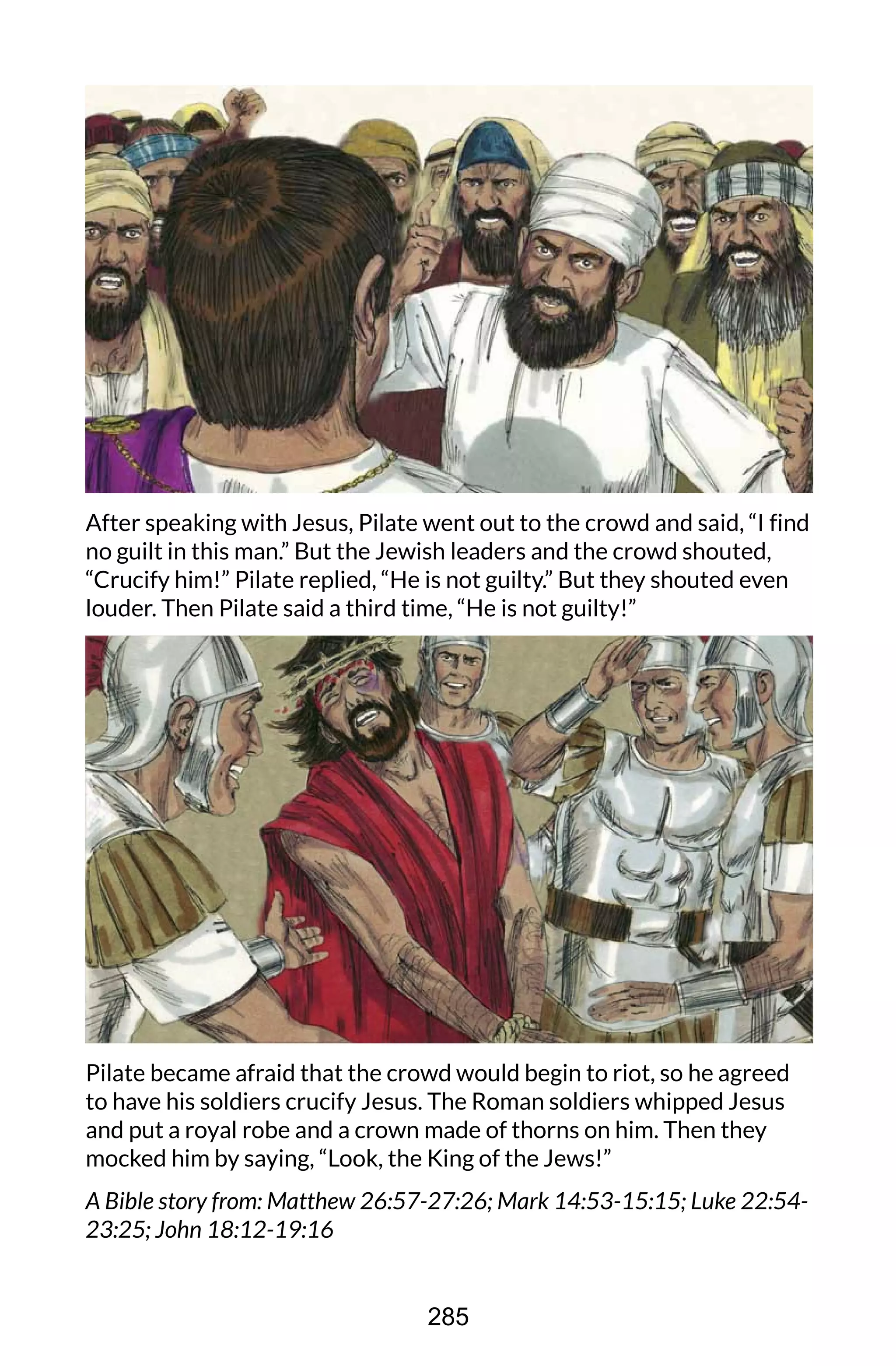 After speaking with Jesus, Pilate went out to the crowd and said, “I find
no guilt in this man.” But the Jewish leaders and the crowd shouted,
“Crucify him!” Pilate replied, “He is not guilty.” But they shouted even
louder. Then Pilate said a third time, “He is not guilty!”
Pilate became afraid that the crowd would begin to riot, so he agreed
to have his soldiers crucify Jesus. The Roman soldiers whipped Jesus
and put a royal robe and a crown made of thorns on him. Then they
mocked him by saying, “Look, the King of the Jews!”
A Bible story from: Matthew 26:57-27:26; Mark 14:53-15:15; Luke 22:54-
23:25; John 18:12-19:16
285
 