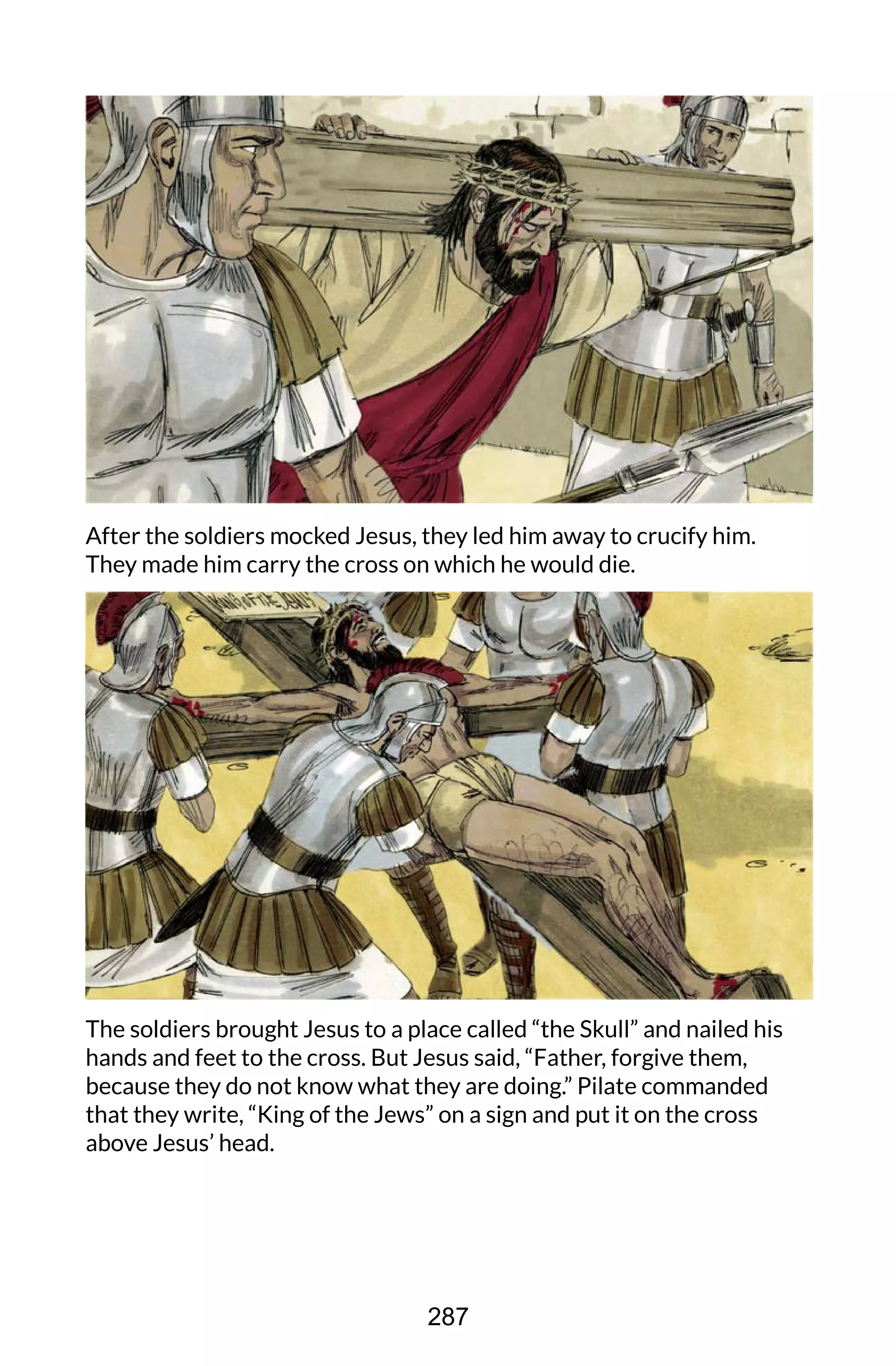 After the soldiers mocked Jesus, they led him away to crucify him.
They made him carry the cross on which he would die.
The soldiers brought Jesus to a place called “the Skull” and nailed his
hands and feet to the cross. But Jesus said, “Father, forgive them,
because they do not know what they are doing.” Pilate commanded
that they write, “King of the Jews” on a sign and put it on the cross
above Jesus’ head.
287
 