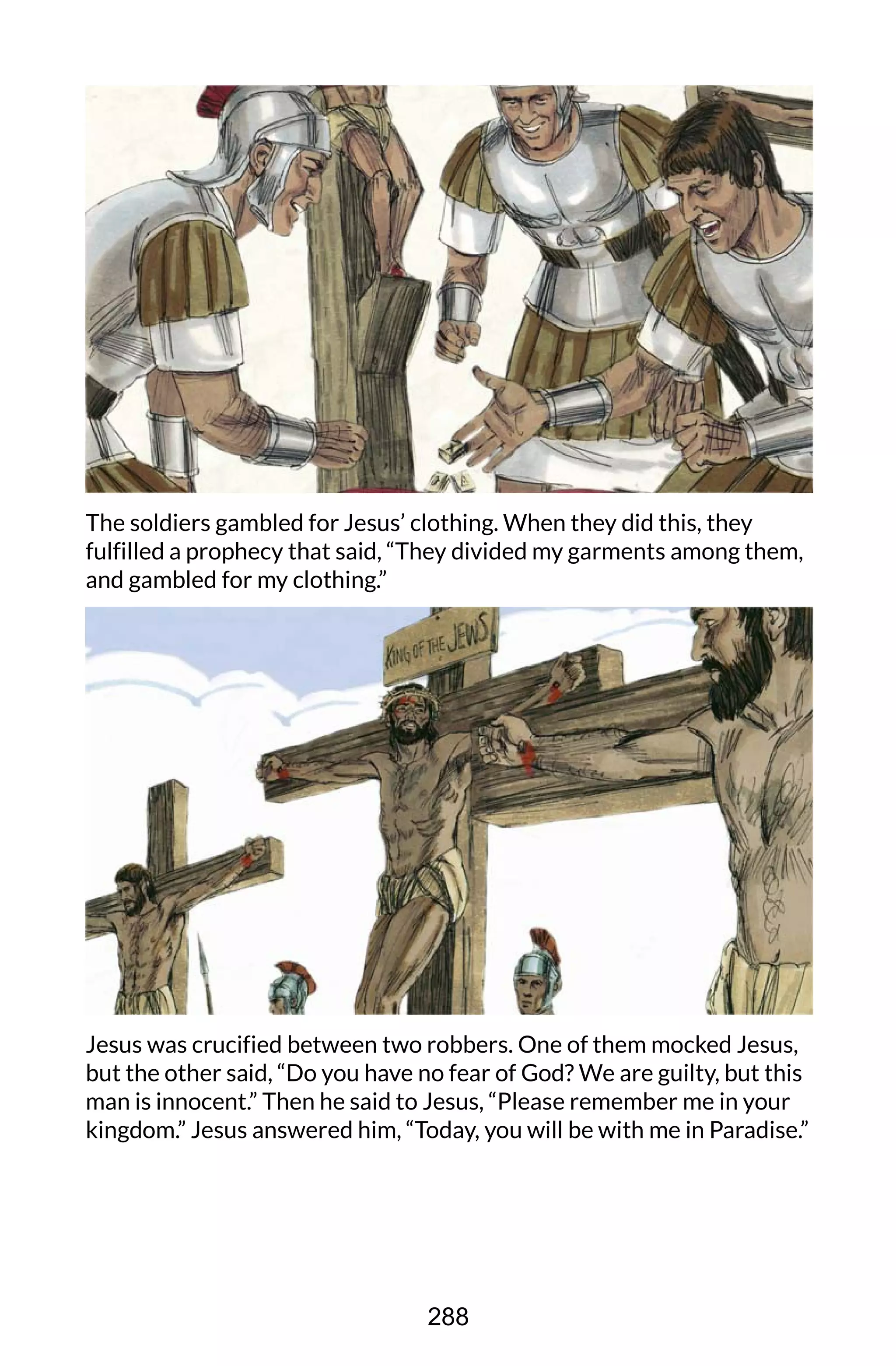 The soldiers gambled for Jesus’ clothing. When they did this, they
fulfilled a prophecy that said, “They divided my garments among them,
and gambled for my clothing.”
Jesus was crucified between two robbers. One of them mocked Jesus,
but the other said, “Do you have no fear of God? We are guilty, but this
man is innocent.” Then he said to Jesus, “Please remember me in your
kingdom.” Jesus answered him, “Today, you will be with me in Paradise.”
288
 