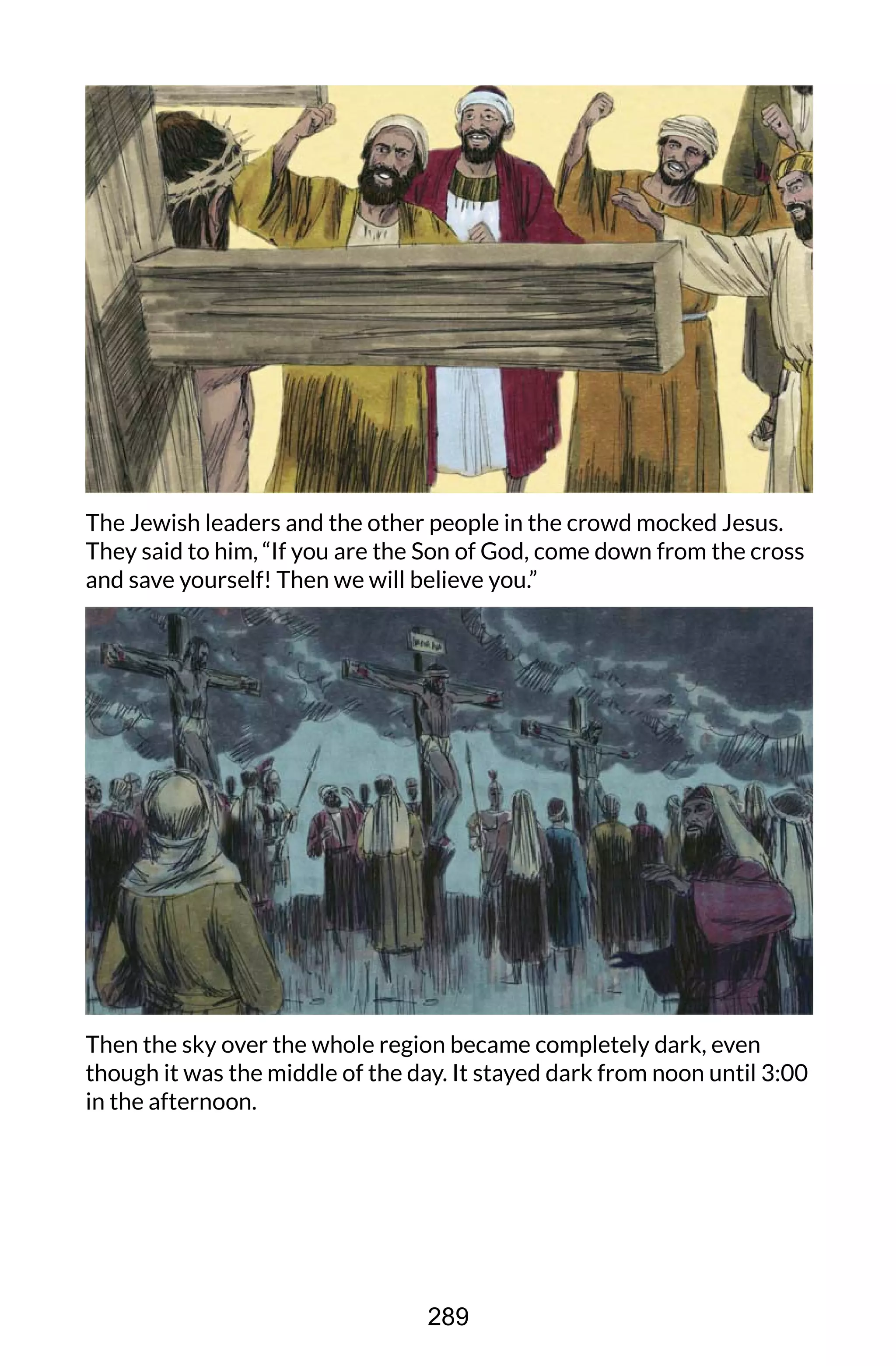 The Jewish leaders and the other people in the crowd mocked Jesus.
They said to him, “If you are the Son of God, come down from the cross
and save yourself! Then we will believe you.”
Then the sky over the whole region became completely dark, even
though it was the middle of the day. It stayed dark from noon until 3:00
in the afternoon.
289
 