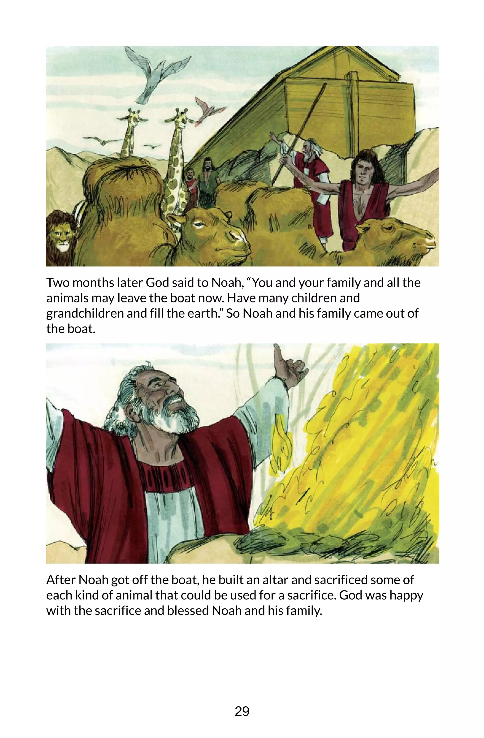 Two months later God said to Noah, “You and your family and all the
animals may leave the boat now. Have many children and
grandchildren and fill the earth.” So Noah and his family came out of
the boat.
After Noah got off the boat, he built an altar and sacrificed some of
each kind of animal that could be used for a sacrifice. God was happy
with the sacrifice and blessed Noah and his family.
29
 