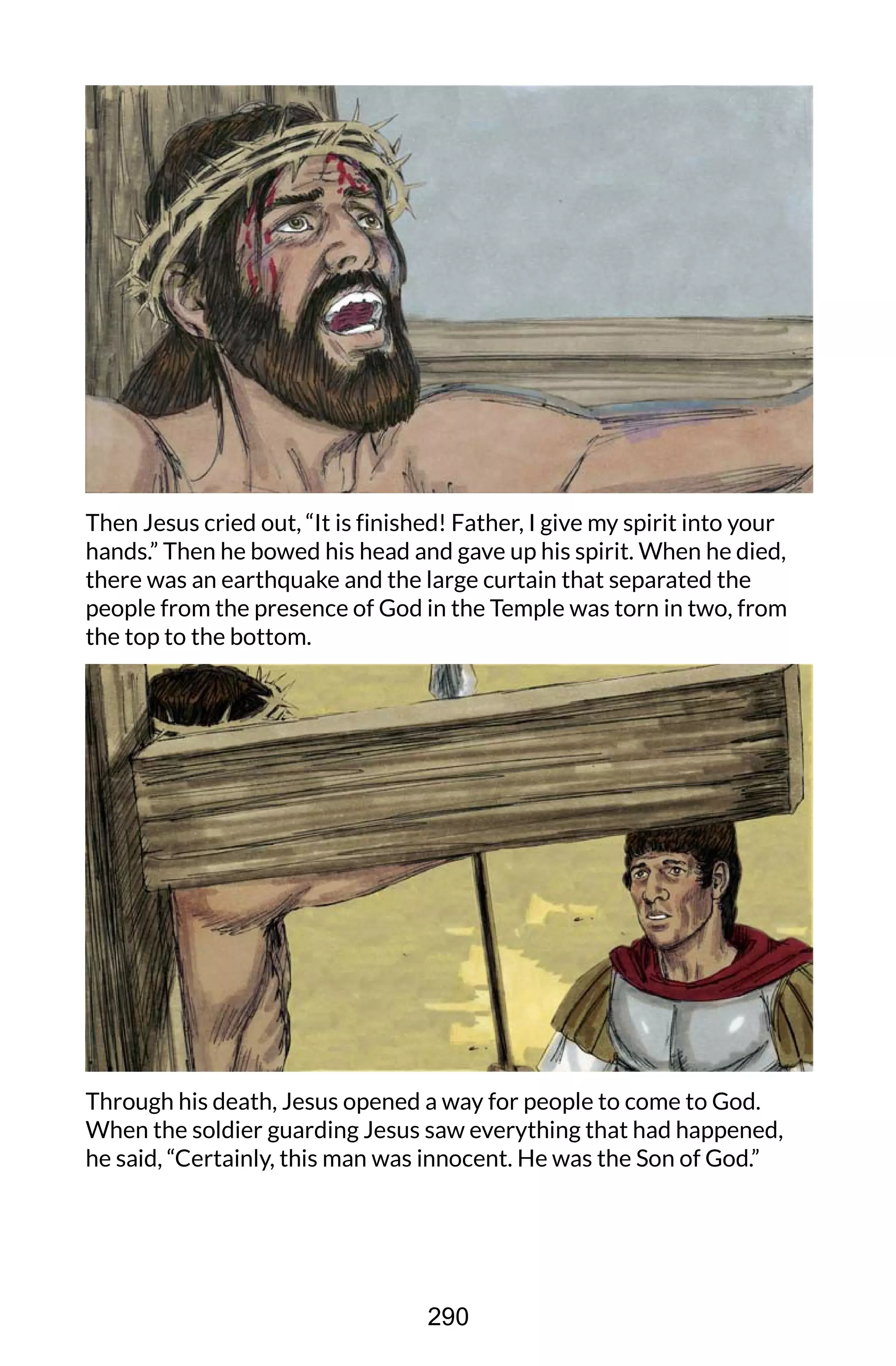Then Jesus cried out, “It is finished! Father, I give my spirit into your
hands.” Then he bowed his head and gave up his spirit. When he died,
there was an earthquake and the large curtain that separated the
people from the presence of God in the Temple was torn in two, from
the top to the bottom.
Through his death, Jesus opened a way for people to come to God.
When the soldier guarding Jesus saw everything that had happened,
he said, “Certainly, this man was innocent. He was the Son of God.”
290
 