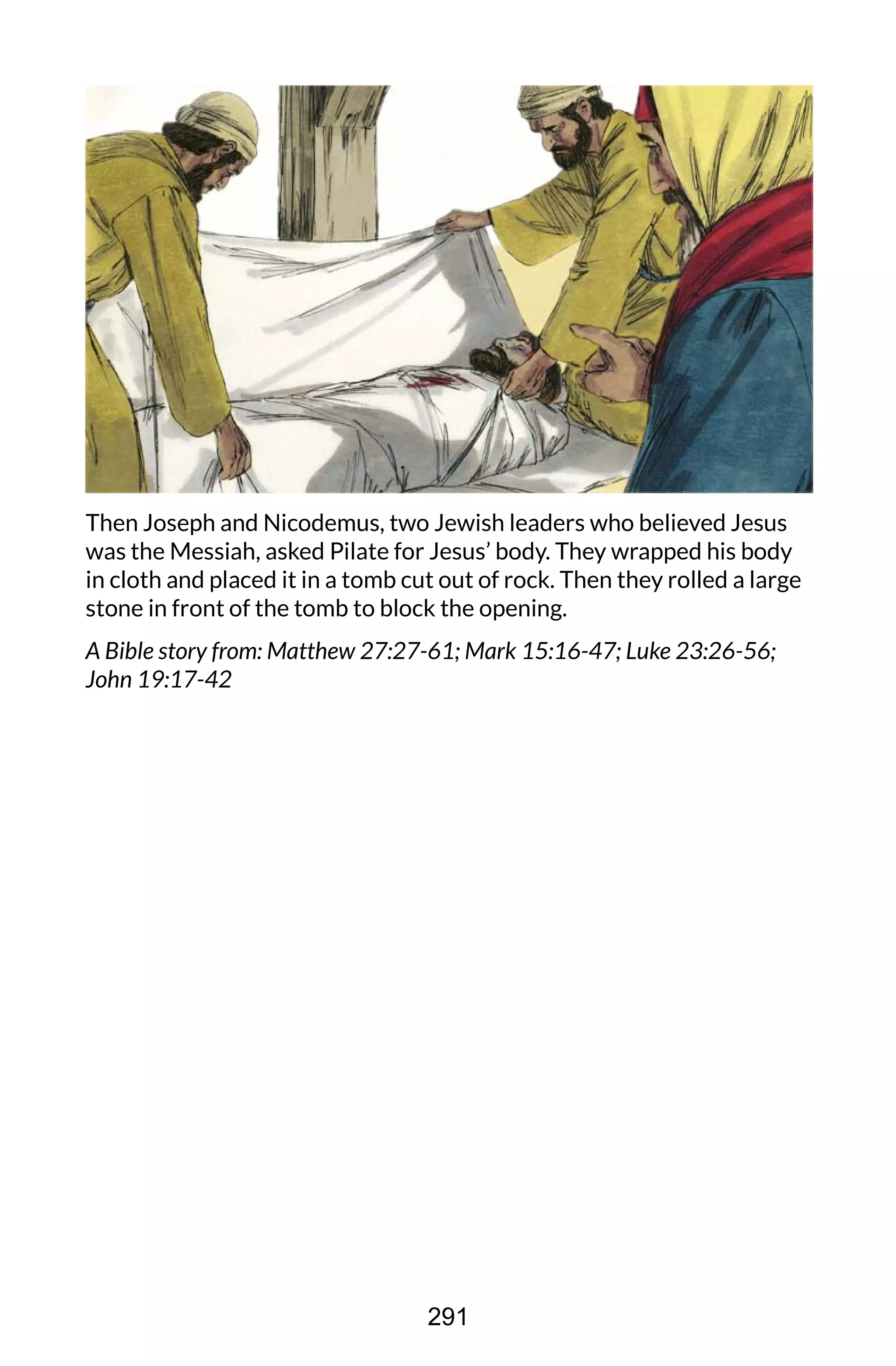 Then Joseph and Nicodemus, two Jewish leaders who believed Jesus
was the Messiah, asked Pilate for Jesus’ body. They wrapped his body
in cloth and placed it in a tomb cut out of rock. Then they rolled a large
stone in front of the tomb to block the opening.
A Bible story from: Matthew 27:27-61; Mark 15:16-47; Luke 23:26-56;
John 19:17-42
291
 