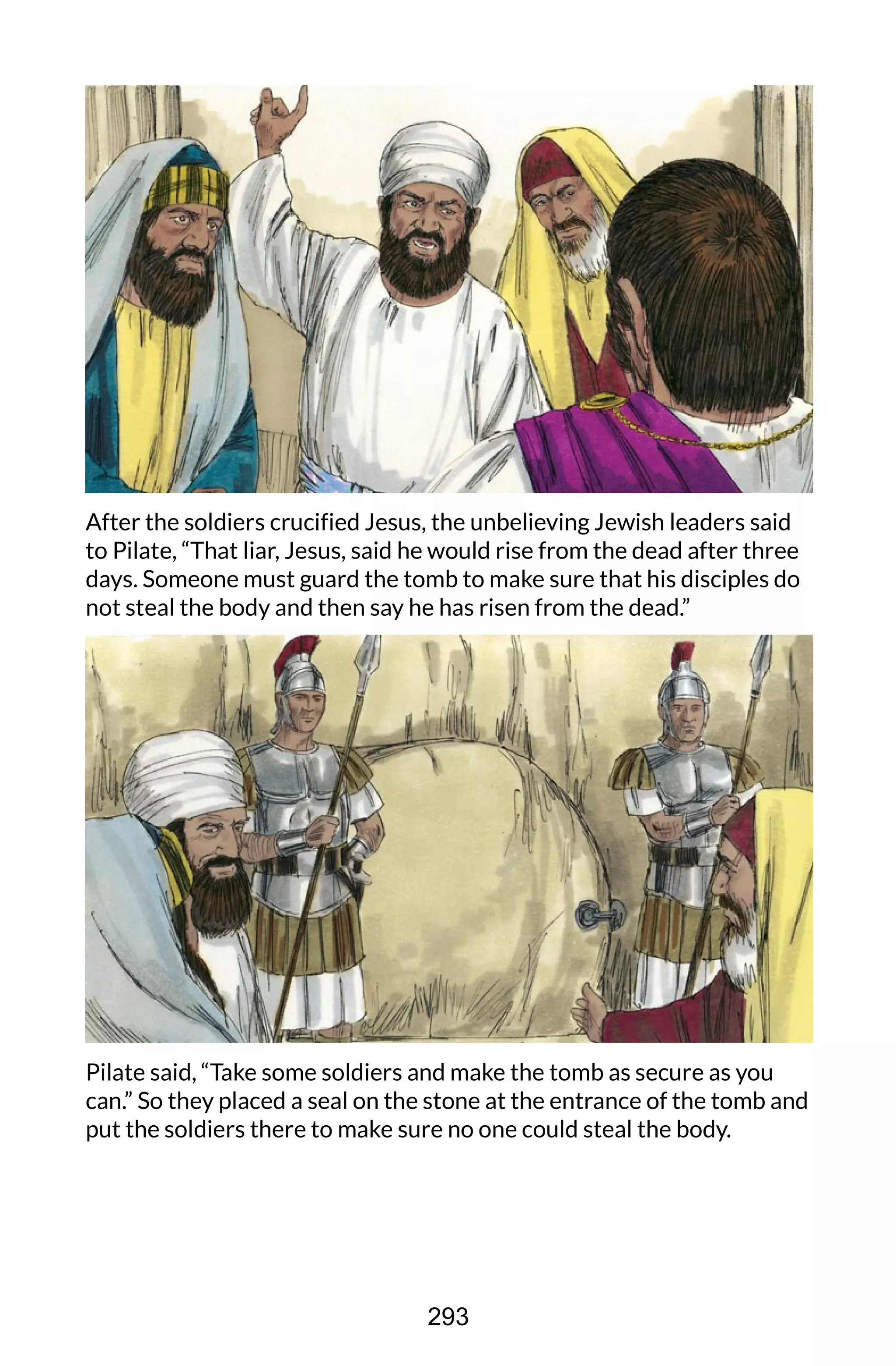 After the soldiers crucified Jesus, the unbelieving Jewish leaders said
to Pilate, “That liar, Jesus, said he would rise from the dead after three
days. Someone must guard the tomb to make sure that his disciples do
not steal the body and then say he has risen from the dead.”
Pilate said, “Take some soldiers and make the tomb as secure as you
can.” So they placed a seal on the stone at the entrance of the tomb and
put the soldiers there to make sure no one could steal the body.
293
 