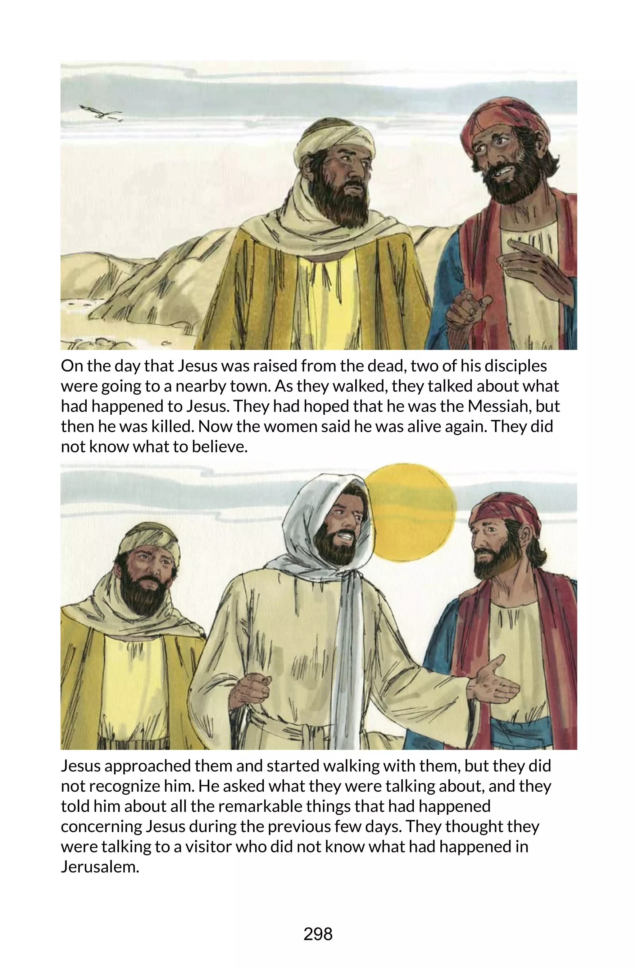 On the day that Jesus was raised from the dead, two of his disciples
were going to a nearby town. As they walked, they talked about what
had happened to Jesus. They had hoped that he was the Messiah, but
then he was killed. Now the women said he was alive again. They did
not know what to believe.
Jesus approached them and started walking with them, but they did
not recognize him. He asked what they were talking about, and they
told him about all the remarkable things that had happened
concerning Jesus during the previous few days. They thought they
were talking to a visitor who did not know what had happened in
Jerusalem.
298
 