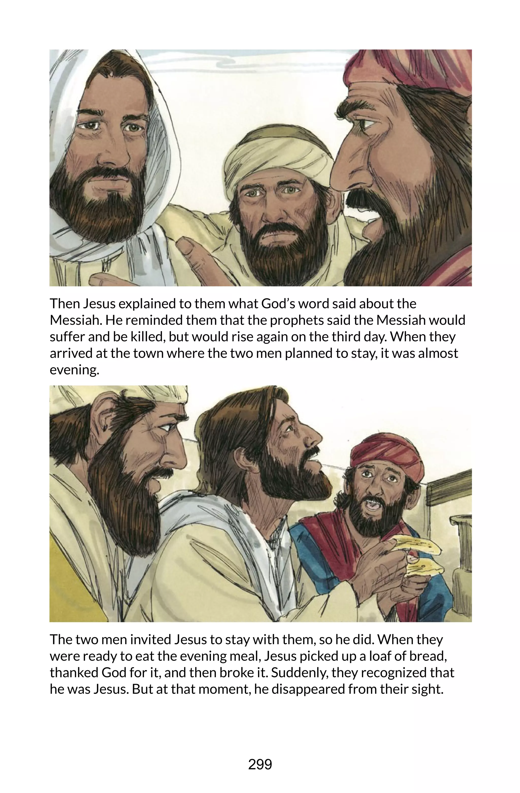 Then Jesus explained to them what God’s word said about the
Messiah. He reminded them that the prophets said the Messiah would
suffer and be killed, but would rise again on the third day. When they
arrived at the town where the two men planned to stay, it was almost
evening.
The two men invited Jesus to stay with them, so he did. When they
were ready to eat the evening meal, Jesus picked up a loaf of bread,
thanked God for it, and then broke it. Suddenly, they recognized that
he was Jesus. But at that moment, he disappeared from their sight.
299
 