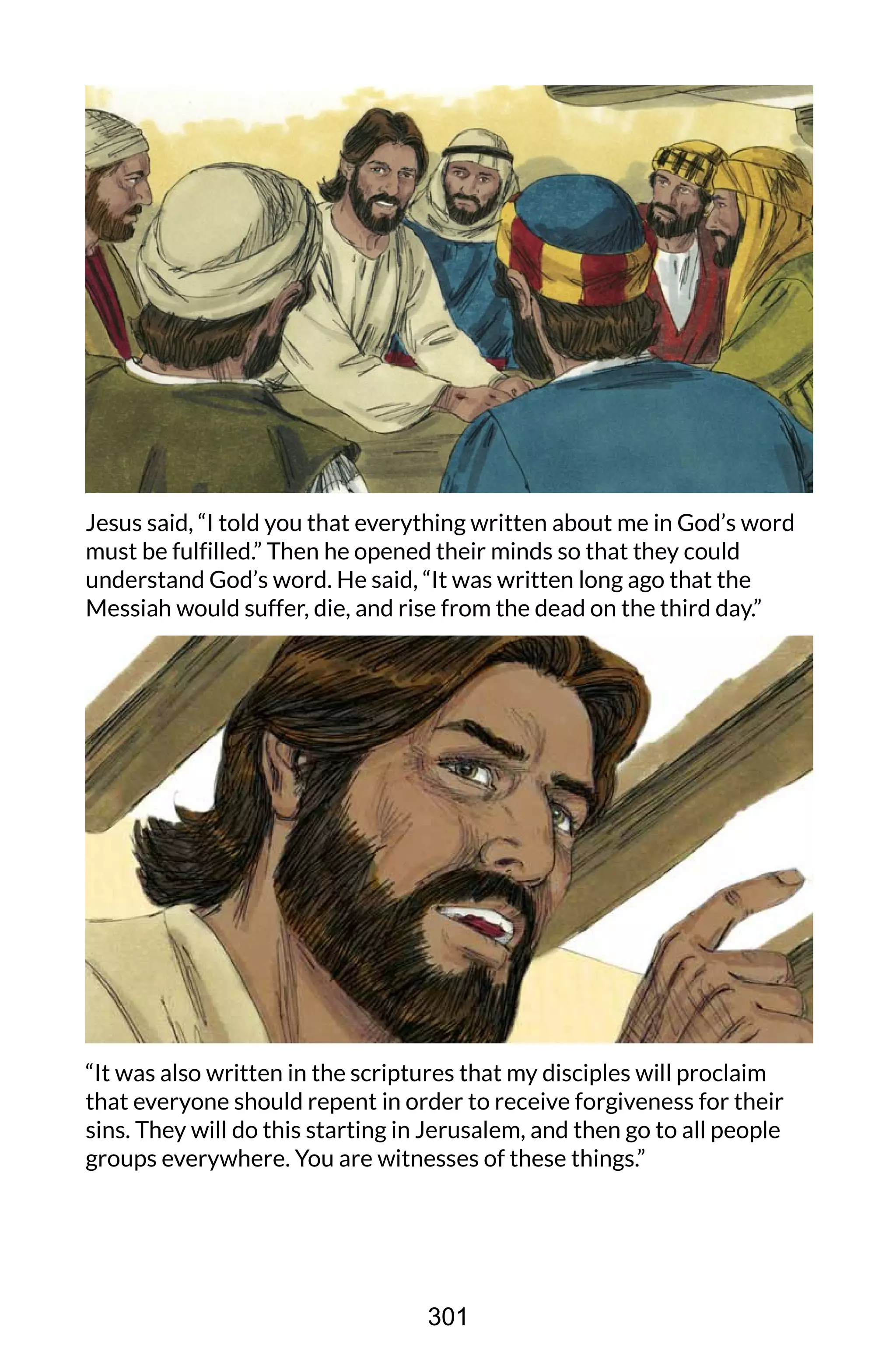 Jesus said, “I told you that everything written about me in God’s word
must be fulfilled.” Then he opened their minds so that they could
understand God’s word. He said, “It was written long ago that the
Messiah would suffer, die, and rise from the dead on the third day.”
“It was also written in the scriptures that my disciples will proclaim
that everyone should repent in order to receive forgiveness for their
sins. They will do this starting in Jerusalem, and then go to all people
groups everywhere. You are witnesses of these things.”
301
 