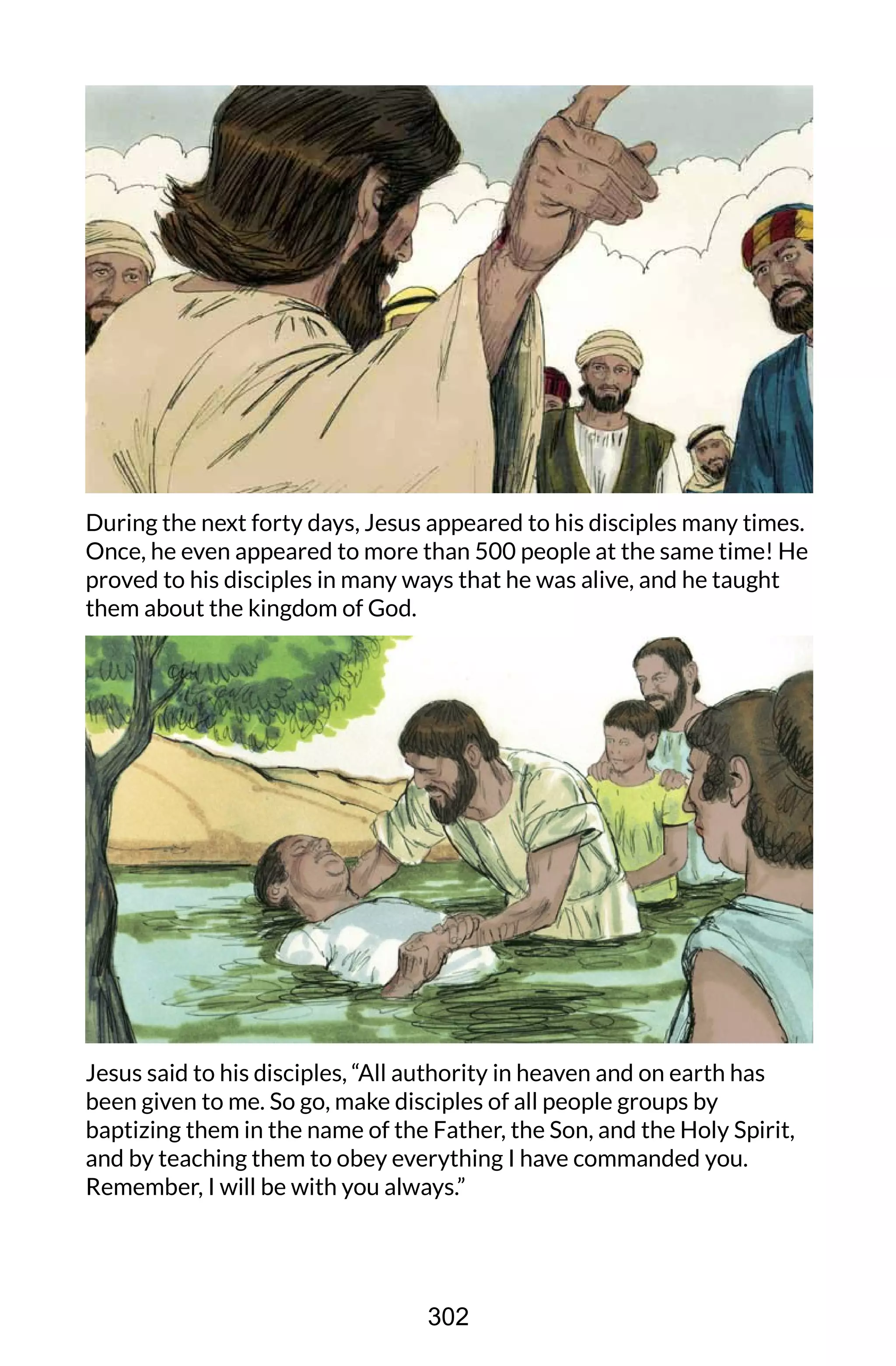 During the next forty days, Jesus appeared to his disciples many times.
Once, he even appeared to more than 500 people at the same time! He
proved to his disciples in many ways that he was alive, and he taught
them about the kingdom of God.
Jesus said to his disciples, “All authority in heaven and on earth has
been given to me. So go, make disciples of all people groups by
baptizing them in the name of the Father, the Son, and the Holy Spirit,
and by teaching them to obey everything I have commanded you.
Remember, I will be with you always.”
302
 