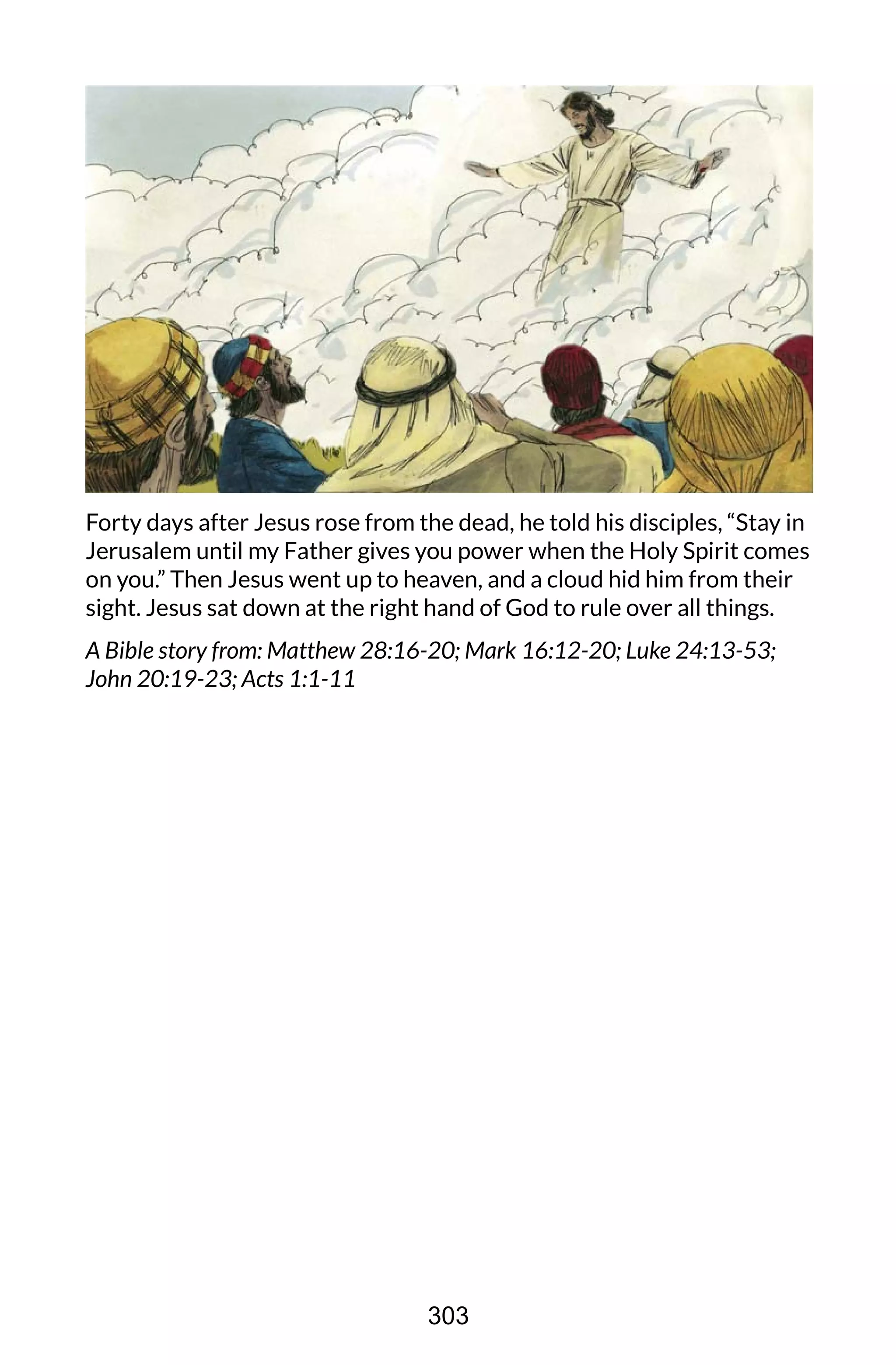 Forty days after Jesus rose from the dead, he told his disciples, “Stay in
Jerusalem until my Father gives you power when the Holy Spirit comes
on you.” Then Jesus went up to heaven, and a cloud hid him from their
sight. Jesus sat down at the right hand of God to rule over all things.
A Bible story from: Matthew 28:16-20; Mark 16:12-20; Luke 24:13-53;
John 20:19-23; Acts 1:1-11
303
 
