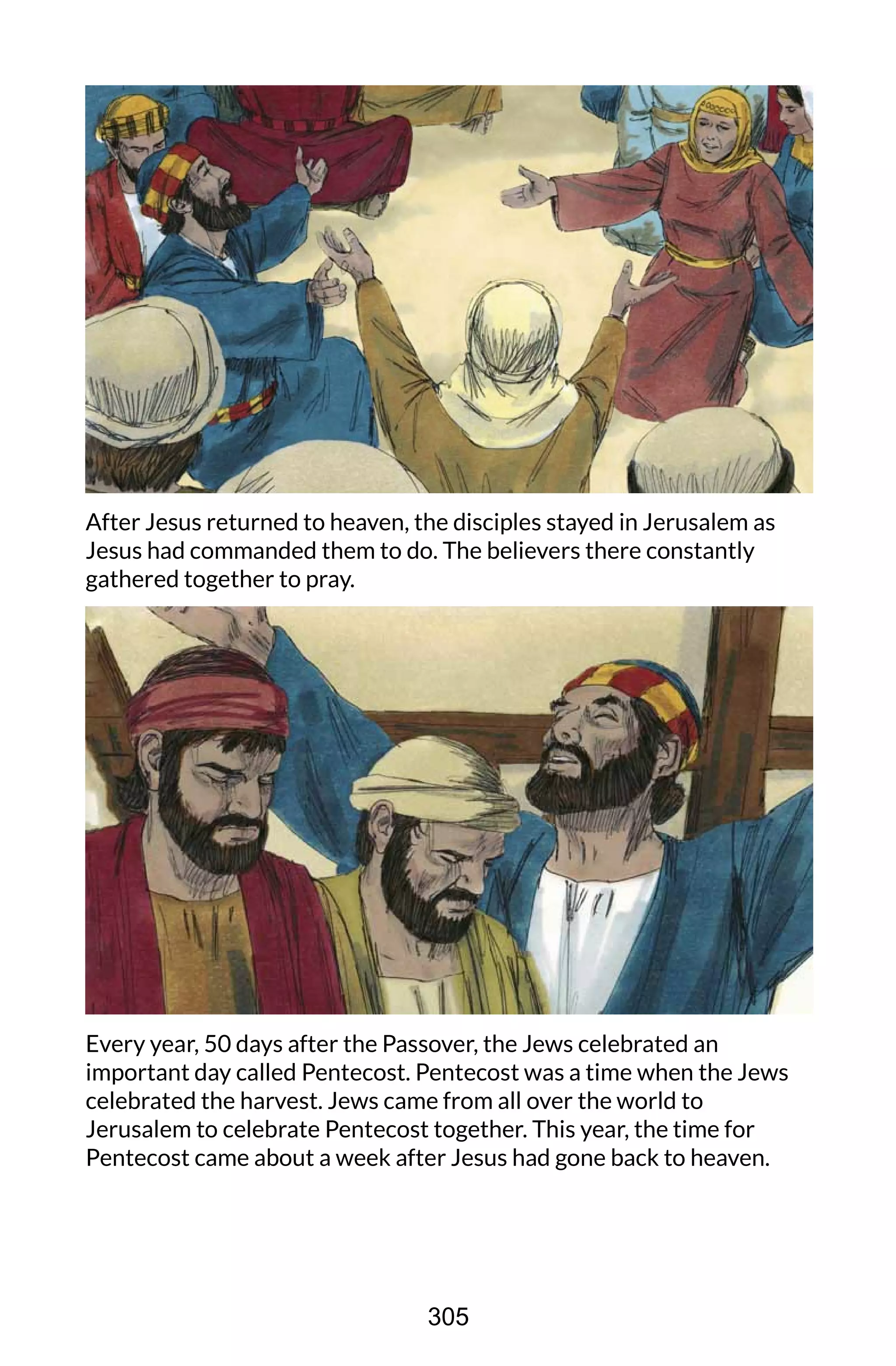 After Jesus returned to heaven, the disciples stayed in Jerusalem as
Jesus had commanded them to do. The believers there constantly
gathered together to pray.
Every year, 50 days after the Passover, the Jews celebrated an
important day called Pentecost. Pentecost was a time when the Jews
celebrated the harvest. Jews came from all over the world to
Jerusalem to celebrate Pentecost together. This year, the time for
Pentecost came about a week after Jesus had gone back to heaven.
305
 