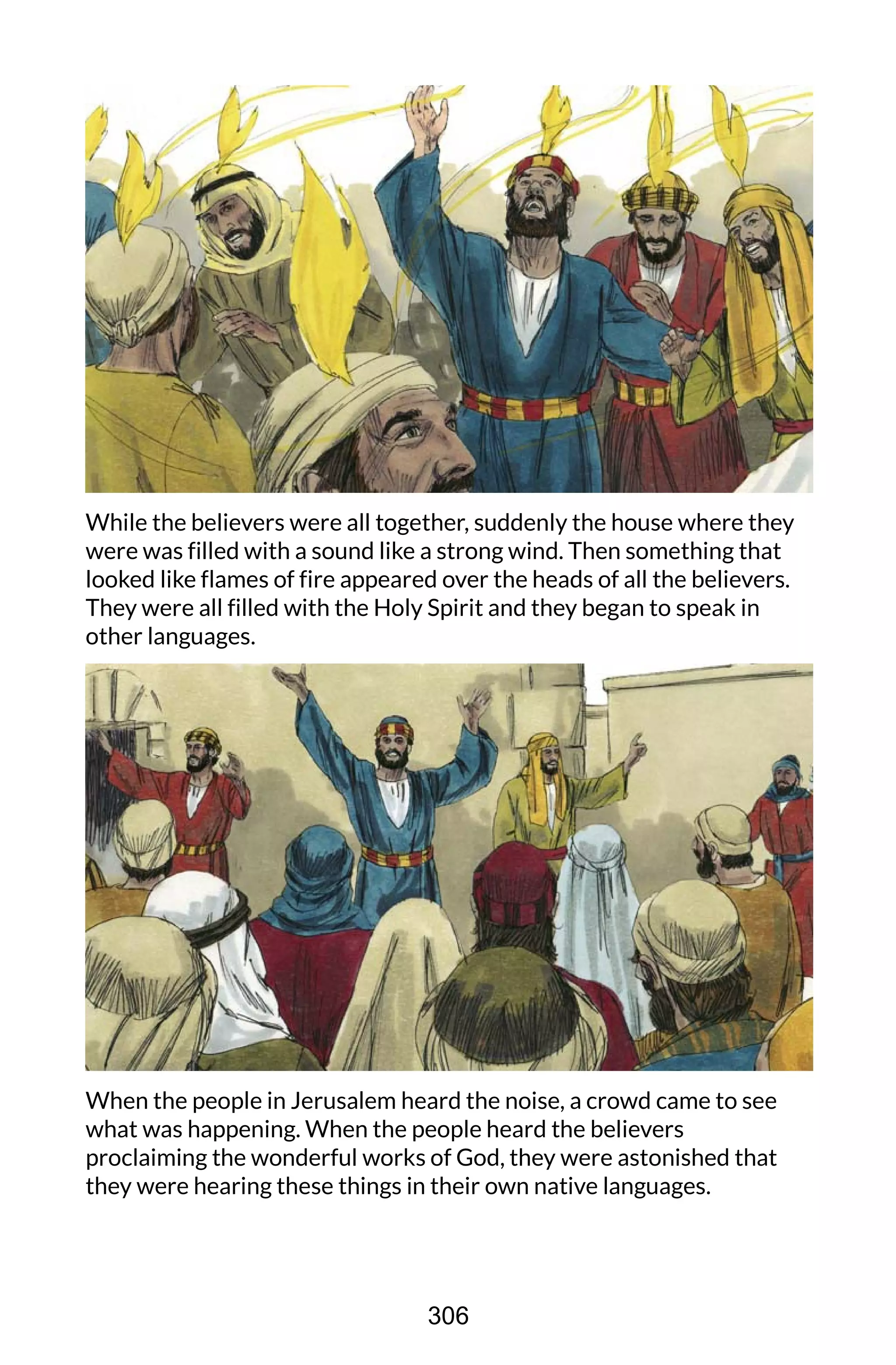 While the believers were all together, suddenly the house where they
were was filled with a sound like a strong wind. Then something that
looked like flames of fire appeared over the heads of all the believers.
They were all filled with the Holy Spirit and they began to speak in
other languages.
When the people in Jerusalem heard the noise, a crowd came to see
what was happening. When the people heard the believers
proclaiming the wonderful works of God, they were astonished that
they were hearing these things in their own native languages.
306
 