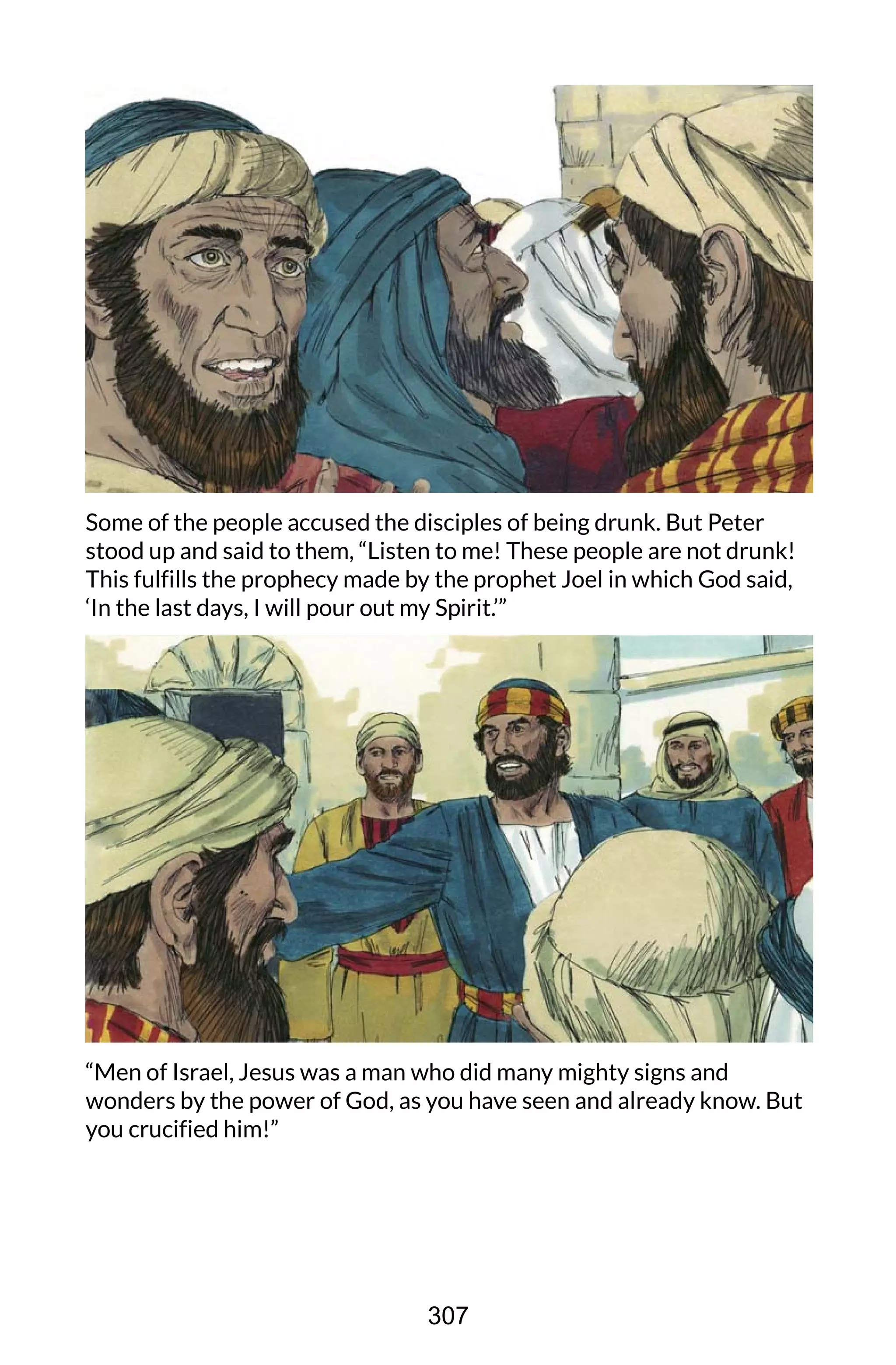 Some of the people accused the disciples of being drunk. But Peter
stood up and said to them, “Listen to me! These people are not drunk!
This fulfills the prophecy made by the prophet Joel in which God said,
‘In the last days, I will pour out my Spirit.’”
“Men of Israel, Jesus was a man who did many mighty signs and
wonders by the power of God, as you have seen and already know. But
you crucified him!”
307
 