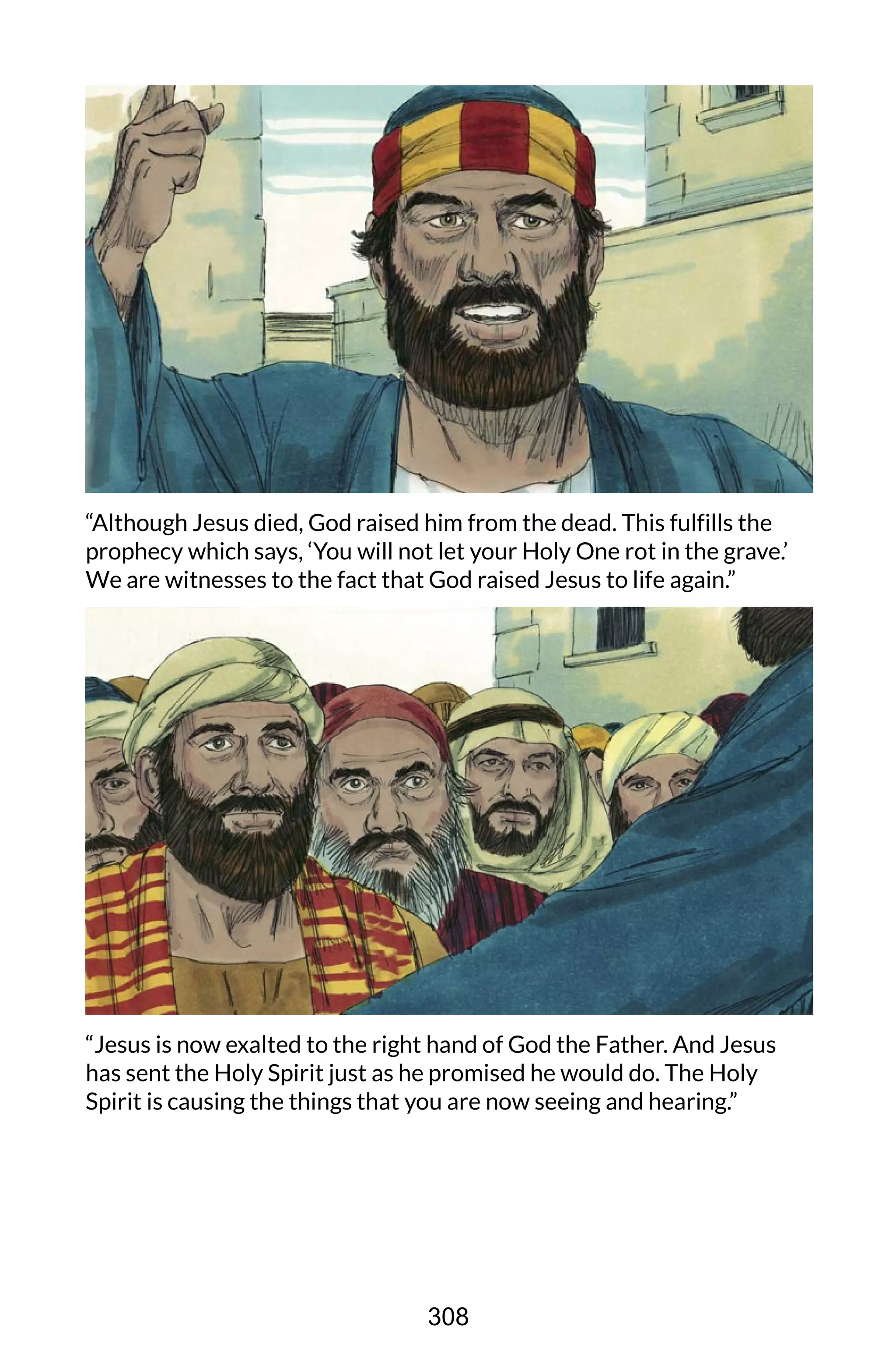 “Although Jesus died, God raised him from the dead. This fulfills the
prophecy which says, ‘You will not let your Holy One rot in the grave.’
We are witnesses to the fact that God raised Jesus to life again.”
“Jesus is now exalted to the right hand of God the Father. And Jesus
has sent the Holy Spirit just as he promised he would do. The Holy
Spirit is causing the things that you are now seeing and hearing.”
308
 
