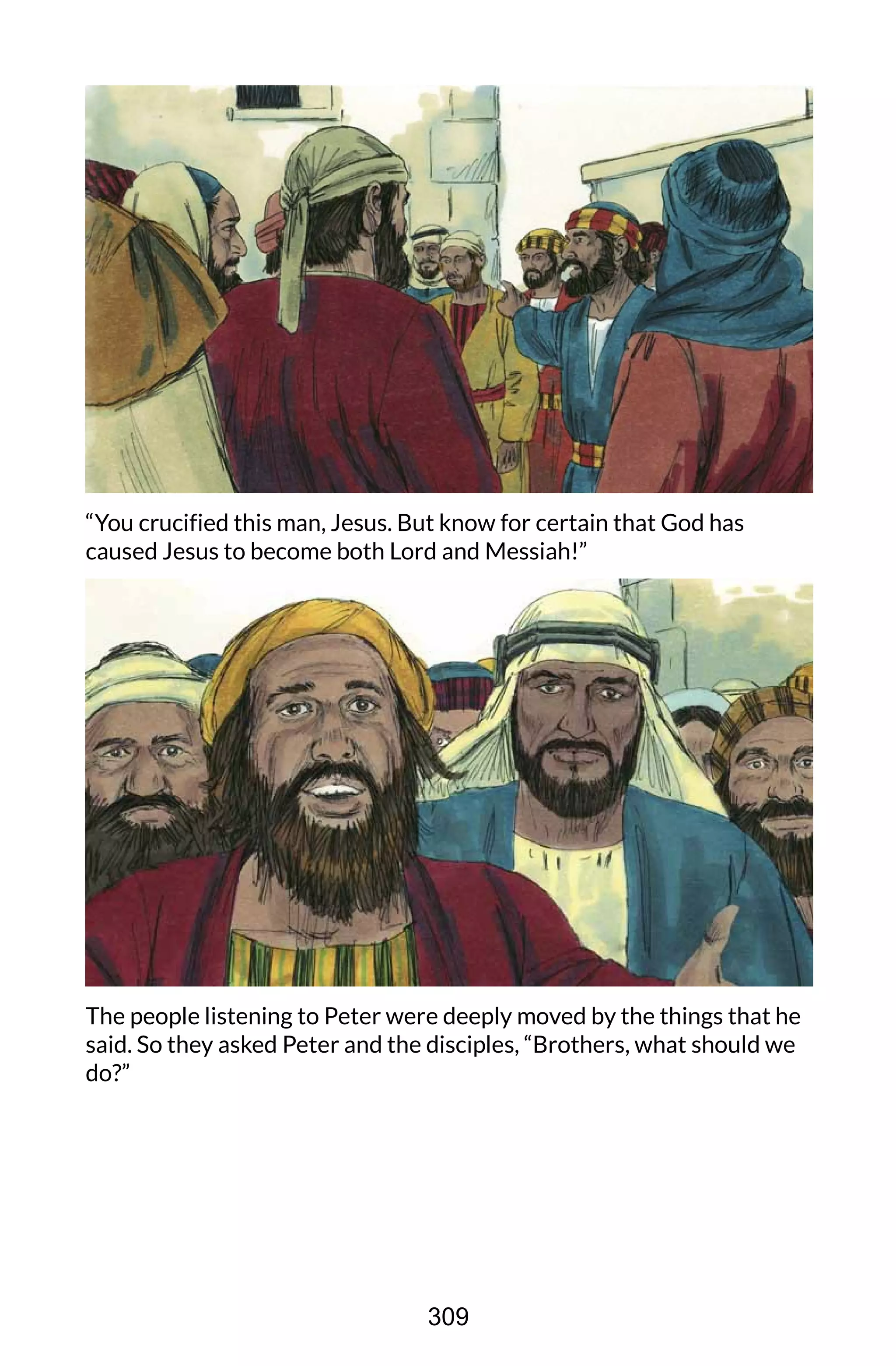 “You crucified this man, Jesus. But know for certain that God has
caused Jesus to become both Lord and Messiah!”
The people listening to Peter were deeply moved by the things that he
said. So they asked Peter and the disciples, “Brothers, what should we
do?”
309
 