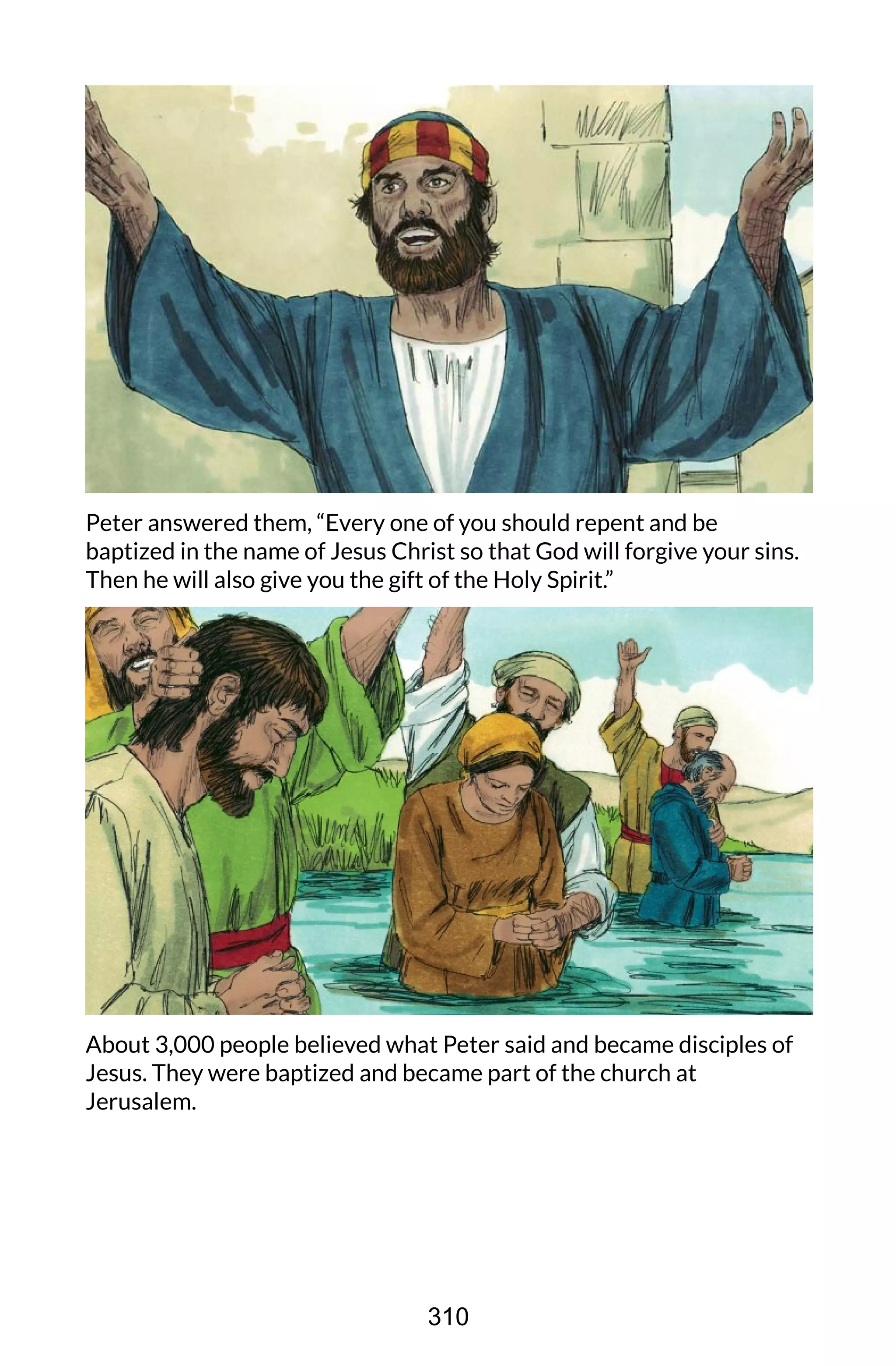 Peter answered them, “Every one of you should repent and be
baptized in the name of Jesus Christ so that God will forgive your sins.
Then he will also give you the gift of the Holy Spirit.”
About 3,000 people believed what Peter said and became disciples of
Jesus. They were baptized and became part of the church at
Jerusalem.
310
 