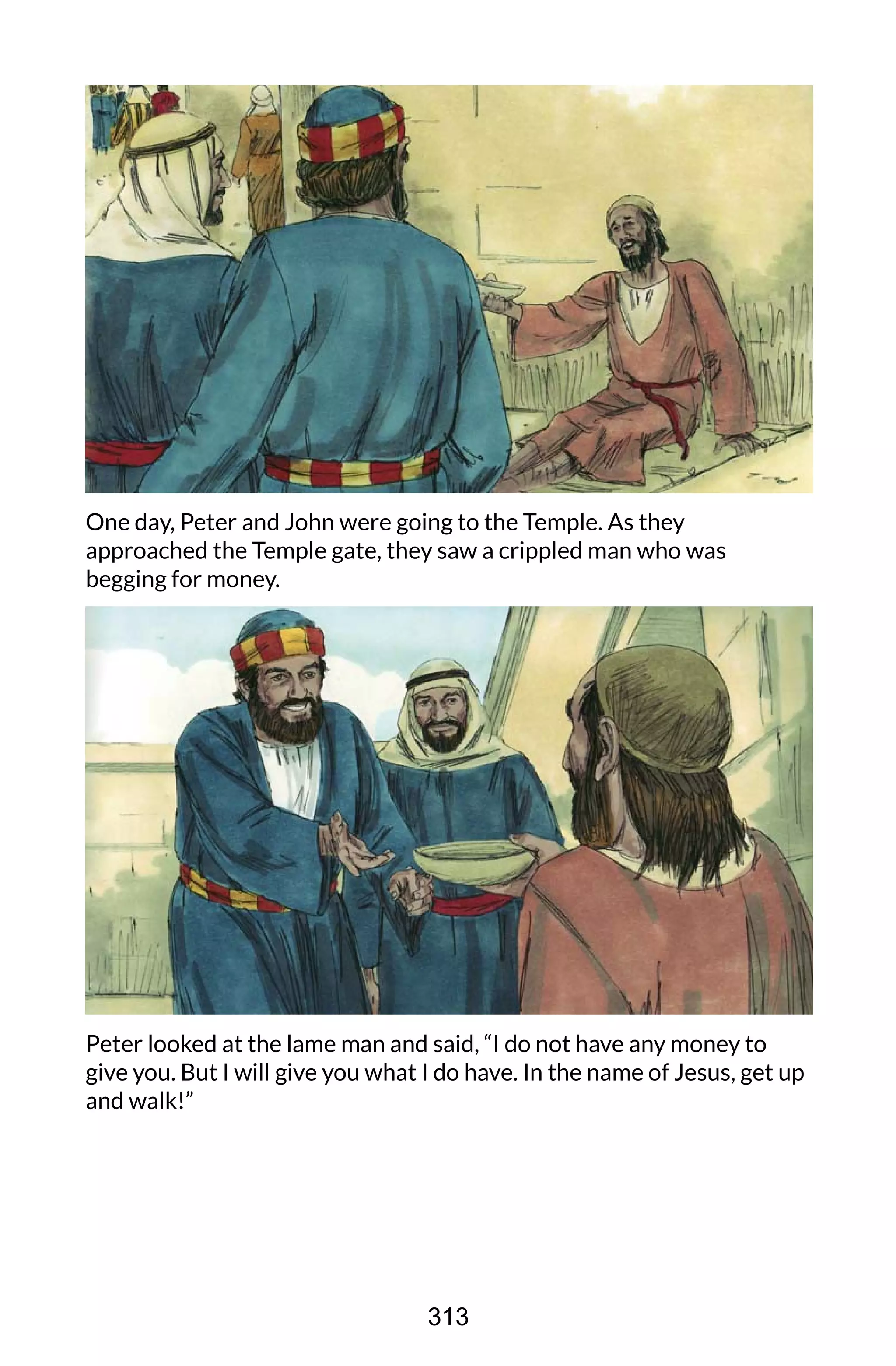 One day, Peter and John were going to the Temple. As they
approached the Temple gate, they saw a crippled man who was
begging for money.
Peter looked at the lame man and said, “I do not have any money to
give you. But I will give you what I do have. In the name of Jesus, get up
and walk!”
313
 