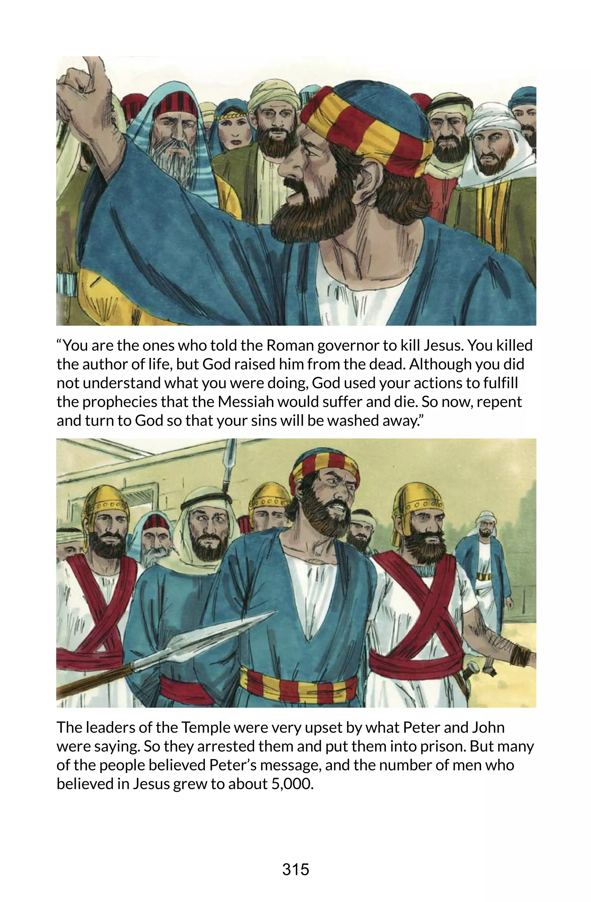 “You are the ones who told the Roman governor to kill Jesus. You killed
the author of life, but God raised him from the dead. Although you did
not understand what you were doing, God used your actions to fulfill
the prophecies that the Messiah would suffer and die. So now, repent
and turn to God so that your sins will be washed away.”
The leaders of the Temple were very upset by what Peter and John
were saying. So they arrested them and put them into prison. But many
of the people believed Peter’s message, and the number of men who
believed in Jesus grew to about 5,000.
315
 