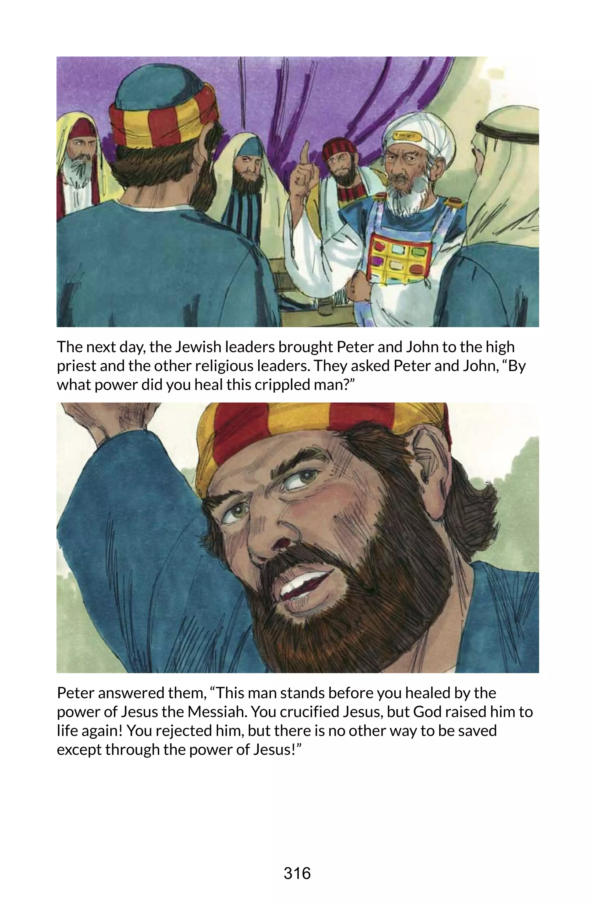 The next day, the Jewish leaders brought Peter and John to the high
priest and the other religious leaders. They asked Peter and John, “By
what power did you heal this crippled man?”
Peter answered them, “This man stands before you healed by the
power of Jesus the Messiah. You crucified Jesus, but God raised him to
life again! You rejected him, but there is no other way to be saved
except through the power of Jesus!”
316
 