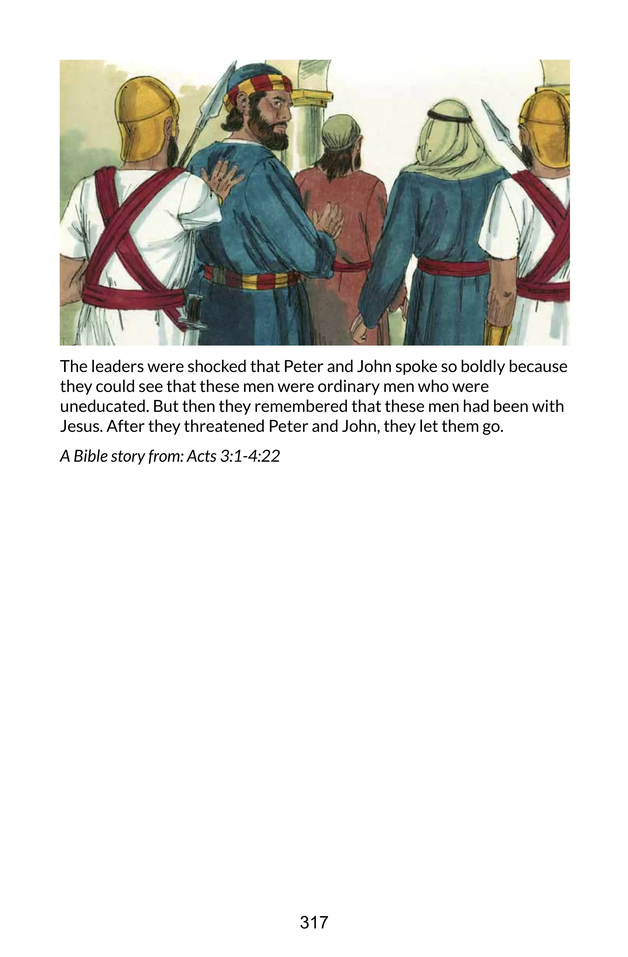 The leaders were shocked that Peter and John spoke so boldly because
they could see that these men were ordinary men who were
uneducated. But then they remembered that these men had been with
Jesus. After they threatened Peter and John, they let them go.
A Bible story from: Acts 3:1-4:22
317
 