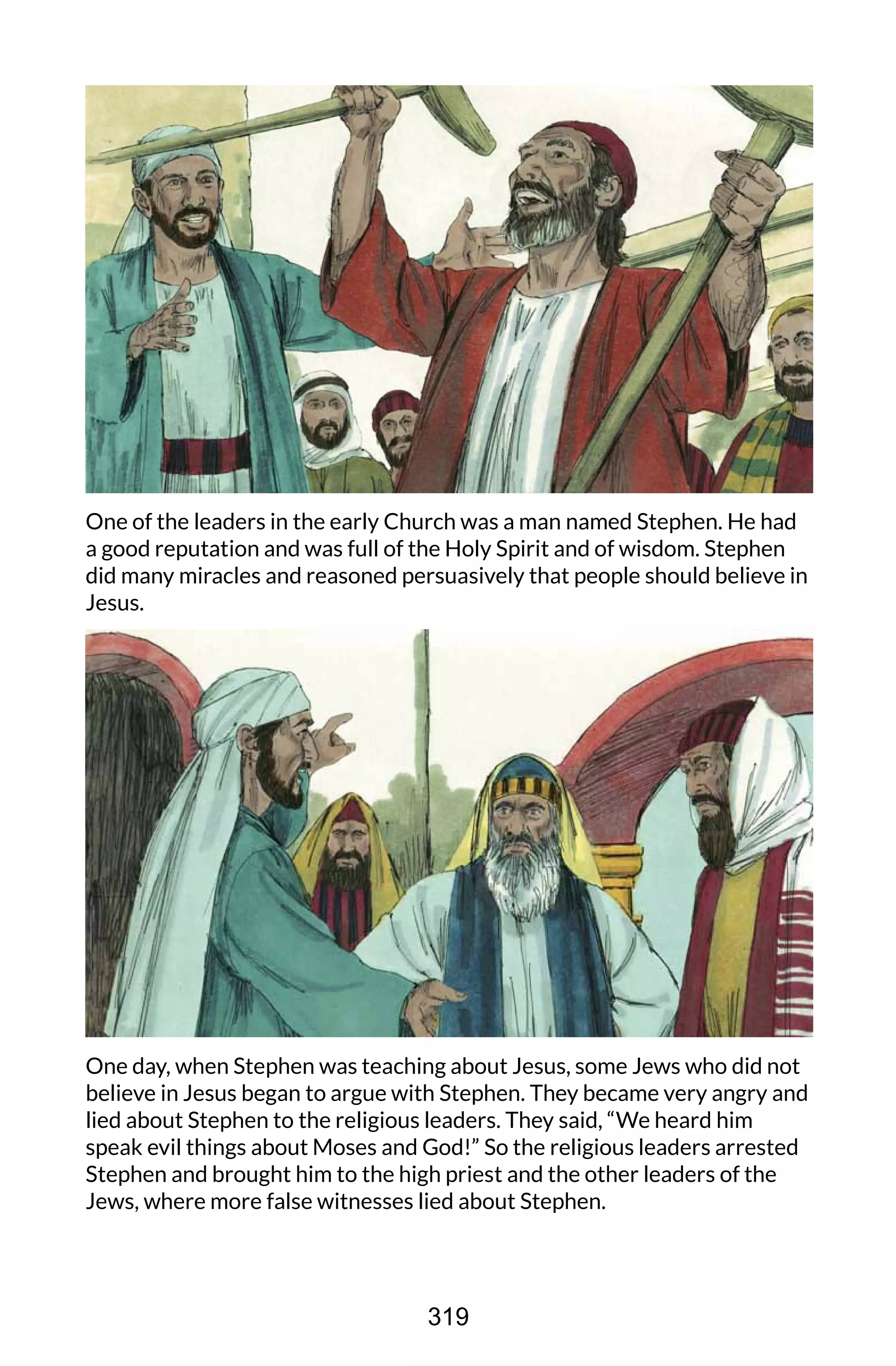 One of the leaders in the early Church was a man named Stephen. He had
a good reputation and was full of the Holy Spirit and of wisdom. Stephen
did many miracles and reasoned persuasively that people should believe in
Jesus.
One day, when Stephen was teaching about Jesus, some Jews who did not
believe in Jesus began to argue with Stephen. They became very angry and
lied about Stephen to the religious leaders. They said, “We heard him
speak evil things about Moses and God!” So the religious leaders arrested
Stephen and brought him to the high priest and the other leaders of the
Jews, where more false witnesses lied about Stephen.
319
 